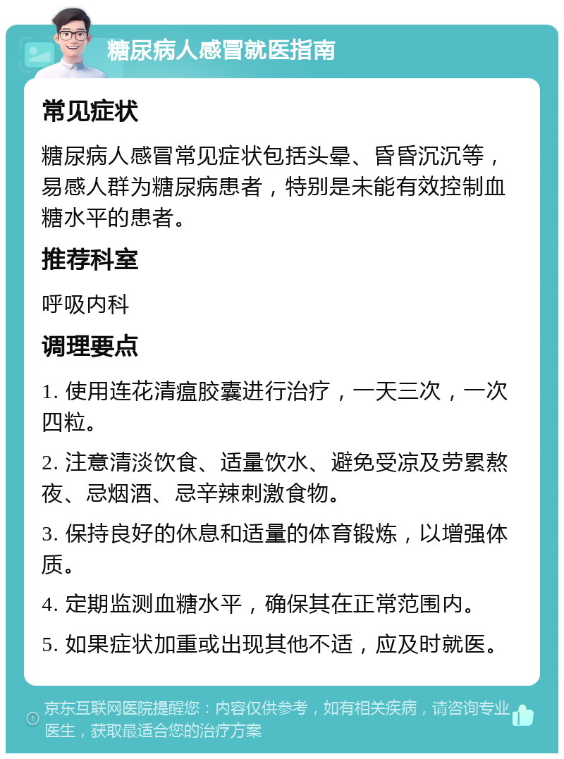 糖尿病人感冒就医指南 常见症状 糖尿病人感冒常见症状包括头晕、昏昏沉沉等，易感人群为糖尿病患者，特别是未能有效控制血糖水平的患者。 推荐科室 呼吸内科 调理要点 1. 使用连花清瘟胶囊进行治疗，一天三次，一次四粒。 2. 注意清淡饮食、适量饮水、避免受凉及劳累熬夜、忌烟酒、忌辛辣刺激食物。 3. 保持良好的休息和适量的体育锻炼，以增强体质。 4. 定期监测血糖水平，确保其在正常范围内。 5. 如果症状加重或出现其他不适，应及时就医。