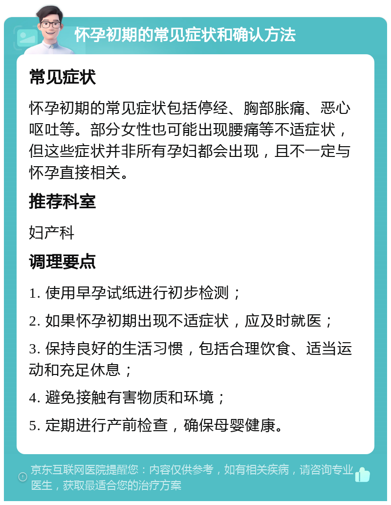 怀孕初期的常见症状和确认方法 常见症状 怀孕初期的常见症状包括停经、胸部胀痛、恶心呕吐等。部分女性也可能出现腰痛等不适症状，但这些症状并非所有孕妇都会出现，且不一定与怀孕直接相关。 推荐科室 妇产科 调理要点 1. 使用早孕试纸进行初步检测； 2. 如果怀孕初期出现不适症状，应及时就医； 3. 保持良好的生活习惯，包括合理饮食、适当运动和充足休息； 4. 避免接触有害物质和环境； 5. 定期进行产前检查，确保母婴健康。