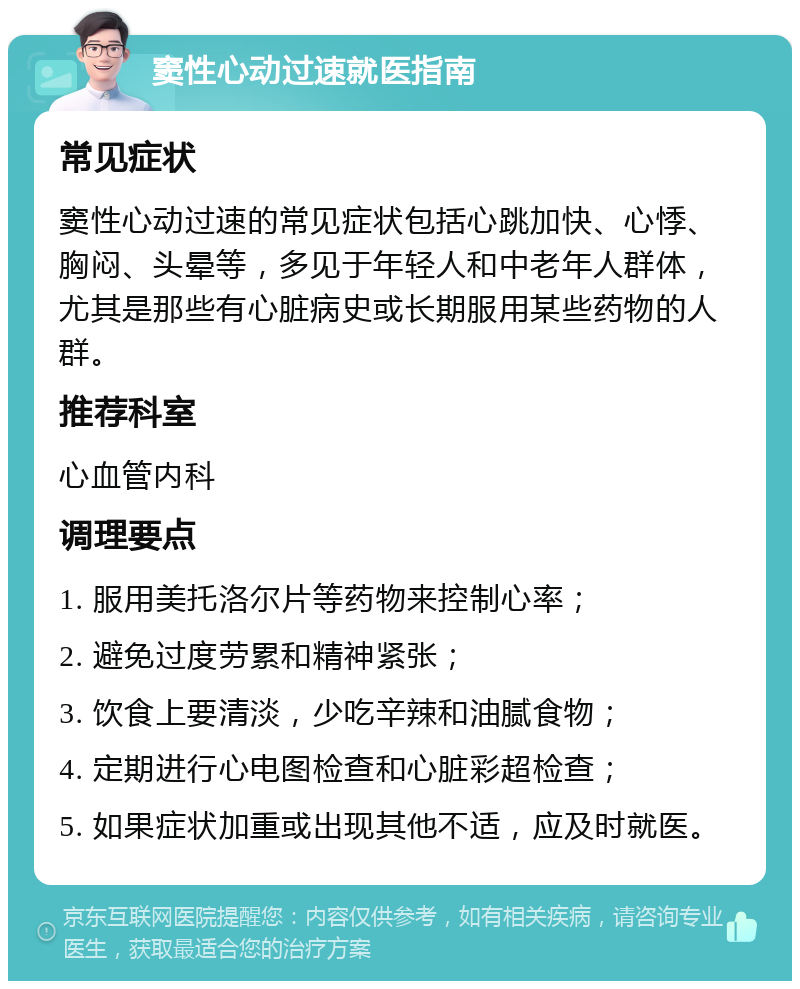 窦性心动过速就医指南 常见症状 窦性心动过速的常见症状包括心跳加快、心悸、胸闷、头晕等，多见于年轻人和中老年人群体，尤其是那些有心脏病史或长期服用某些药物的人群。 推荐科室 心血管内科 调理要点 1. 服用美托洛尔片等药物来控制心率； 2. 避免过度劳累和精神紧张； 3. 饮食上要清淡，少吃辛辣和油腻食物； 4. 定期进行心电图检查和心脏彩超检查； 5. 如果症状加重或出现其他不适，应及时就医。