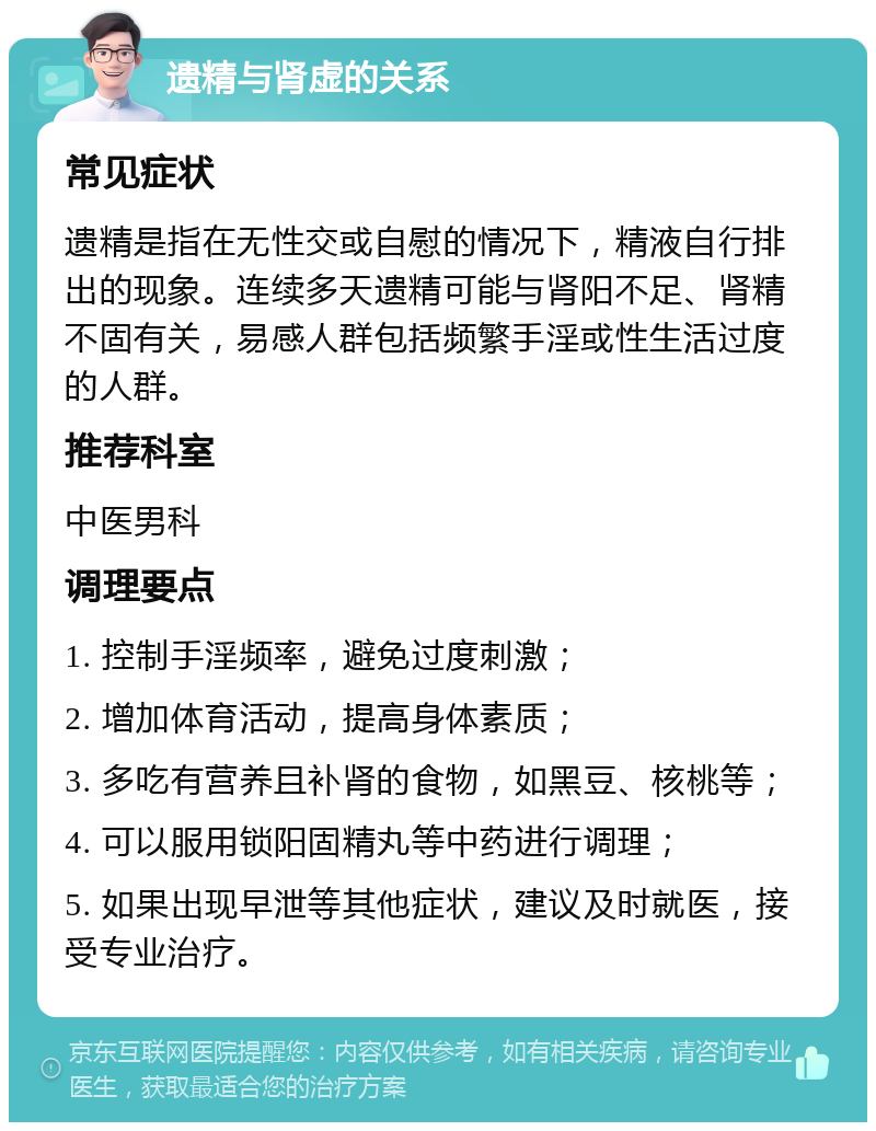 遗精与肾虚的关系 常见症状 遗精是指在无性交或自慰的情况下，精液自行排出的现象。连续多天遗精可能与肾阳不足、肾精不固有关，易感人群包括频繁手淫或性生活过度的人群。 推荐科室 中医男科 调理要点 1. 控制手淫频率，避免过度刺激； 2. 增加体育活动，提高身体素质； 3. 多吃有营养且补肾的食物，如黑豆、核桃等； 4. 可以服用锁阳固精丸等中药进行调理； 5. 如果出现早泄等其他症状，建议及时就医，接受专业治疗。