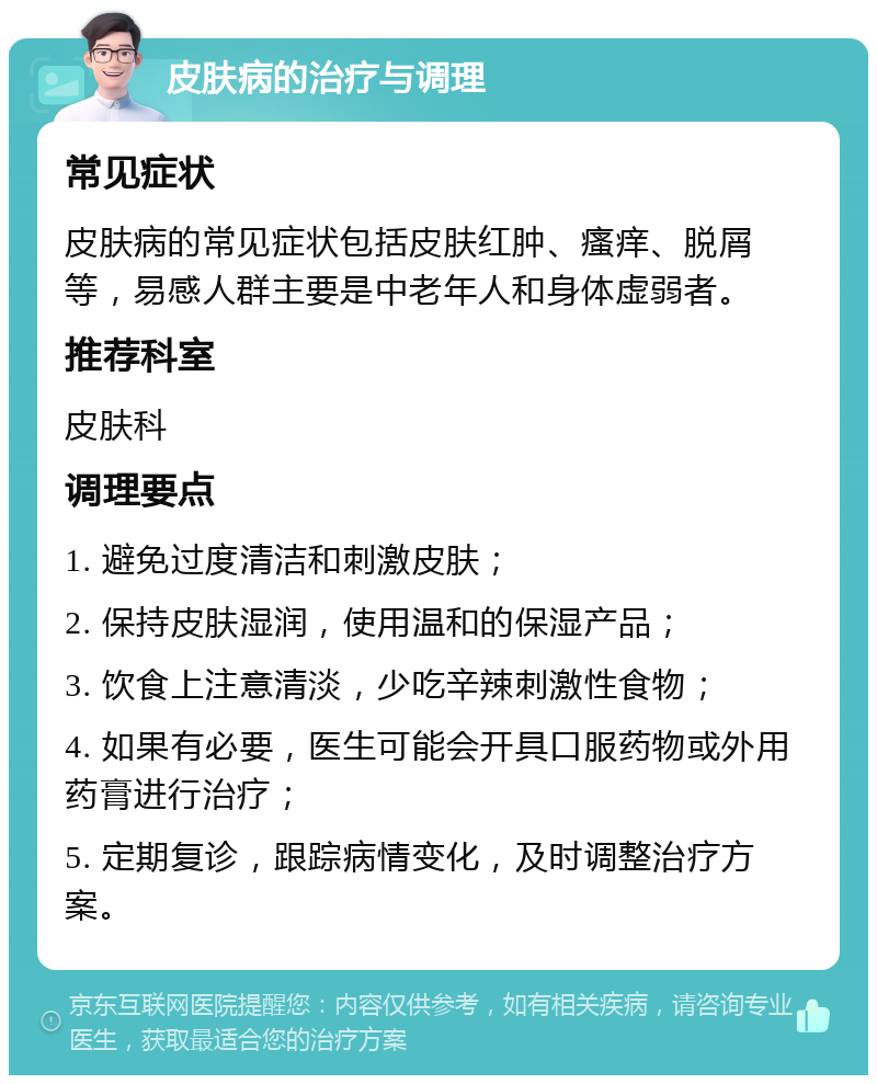 皮肤病的治疗与调理 常见症状 皮肤病的常见症状包括皮肤红肿、瘙痒、脱屑等，易感人群主要是中老年人和身体虚弱者。 推荐科室 皮肤科 调理要点 1. 避免过度清洁和刺激皮肤； 2. 保持皮肤湿润，使用温和的保湿产品； 3. 饮食上注意清淡，少吃辛辣刺激性食物； 4. 如果有必要，医生可能会开具口服药物或外用药膏进行治疗； 5. 定期复诊，跟踪病情变化，及时调整治疗方案。