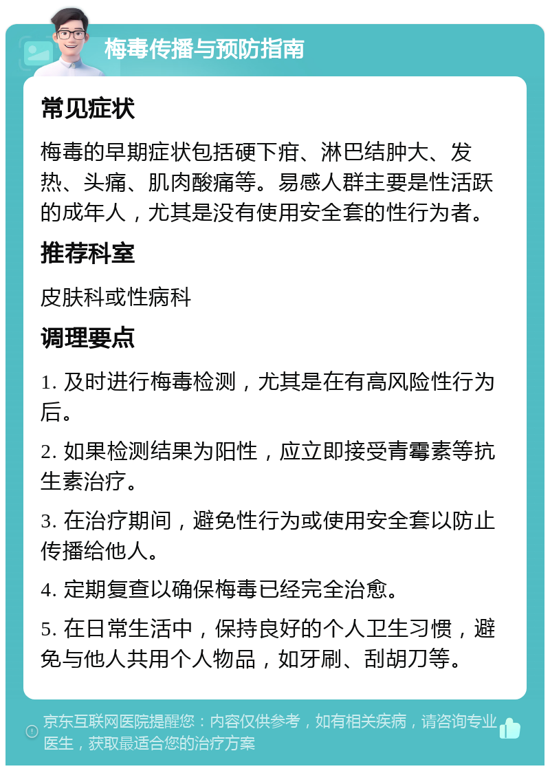 梅毒传播与预防指南 常见症状 梅毒的早期症状包括硬下疳、淋巴结肿大、发热、头痛、肌肉酸痛等。易感人群主要是性活跃的成年人，尤其是没有使用安全套的性行为者。 推荐科室 皮肤科或性病科 调理要点 1. 及时进行梅毒检测，尤其是在有高风险性行为后。 2. 如果检测结果为阳性，应立即接受青霉素等抗生素治疗。 3. 在治疗期间，避免性行为或使用安全套以防止传播给他人。 4. 定期复查以确保梅毒已经完全治愈。 5. 在日常生活中，保持良好的个人卫生习惯，避免与他人共用个人物品，如牙刷、刮胡刀等。