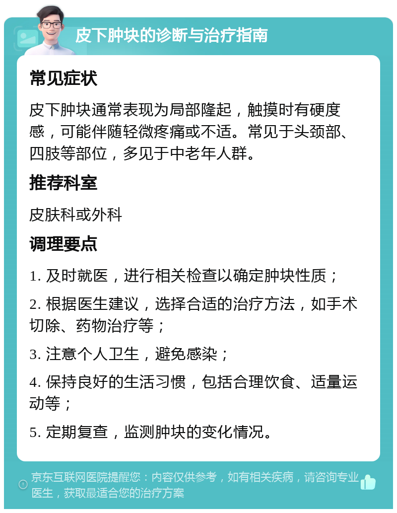 皮下肿块的诊断与治疗指南 常见症状 皮下肿块通常表现为局部隆起，触摸时有硬度感，可能伴随轻微疼痛或不适。常见于头颈部、四肢等部位，多见于中老年人群。 推荐科室 皮肤科或外科 调理要点 1. 及时就医，进行相关检查以确定肿块性质； 2. 根据医生建议，选择合适的治疗方法，如手术切除、药物治疗等； 3. 注意个人卫生，避免感染； 4. 保持良好的生活习惯，包括合理饮食、适量运动等； 5. 定期复查，监测肿块的变化情况。