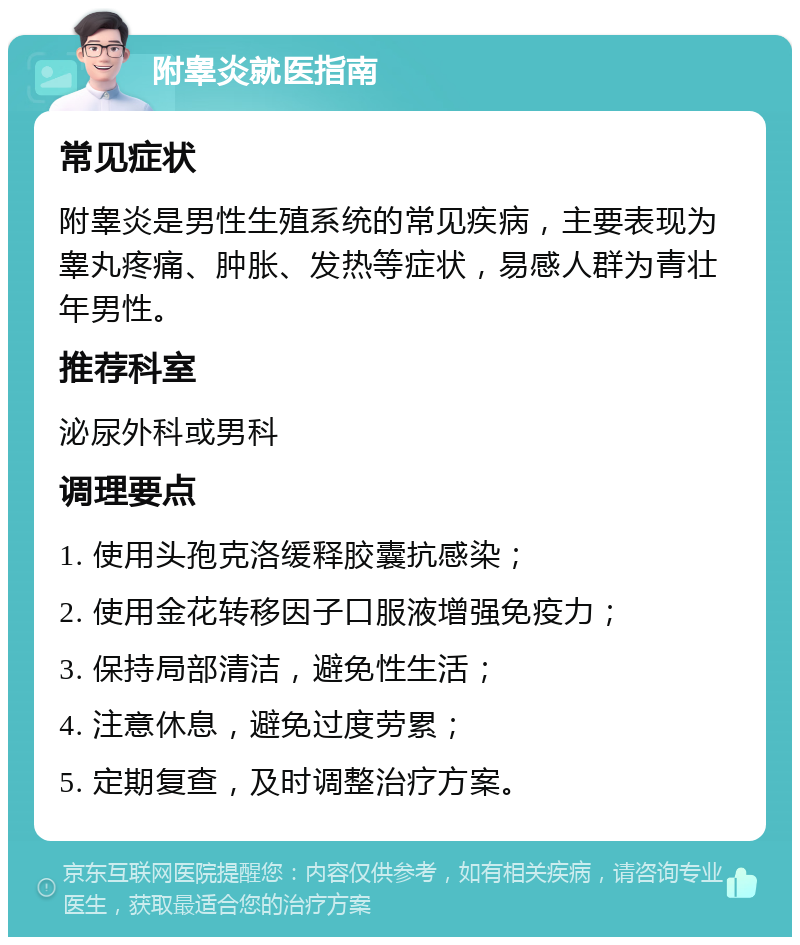 附睾炎就医指南 常见症状 附睾炎是男性生殖系统的常见疾病，主要表现为睾丸疼痛、肿胀、发热等症状，易感人群为青壮年男性。 推荐科室 泌尿外科或男科 调理要点 1. 使用头孢克洛缓释胶囊抗感染； 2. 使用金花转移因子口服液增强免疫力； 3. 保持局部清洁，避免性生活； 4. 注意休息，避免过度劳累； 5. 定期复查，及时调整治疗方案。