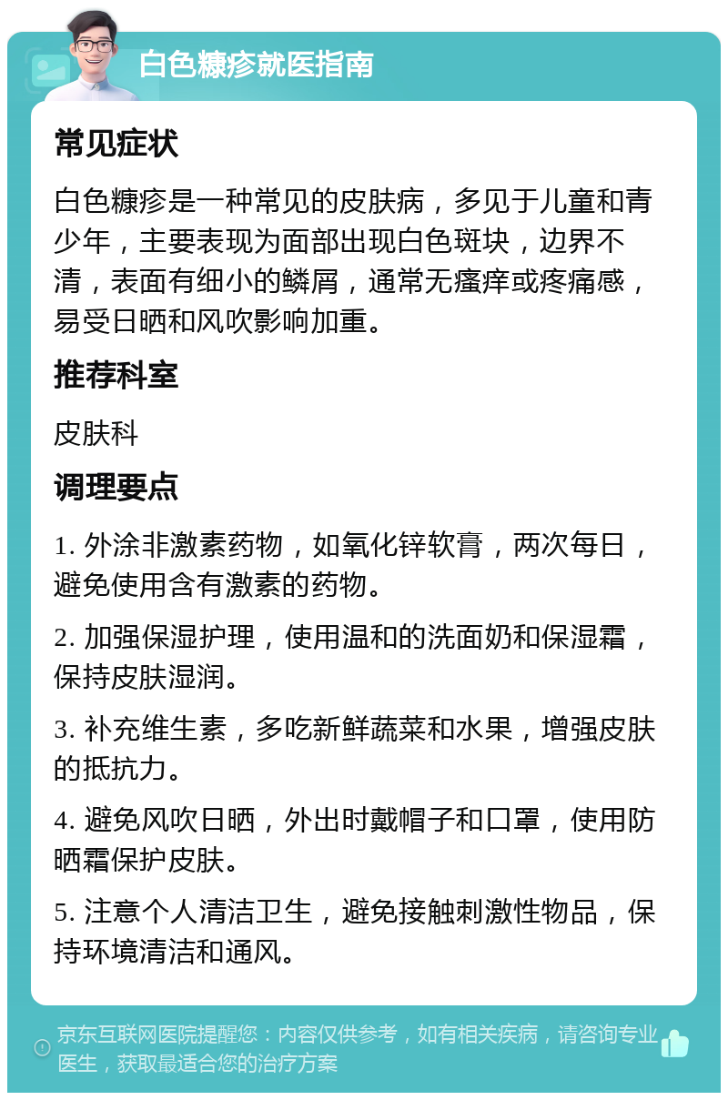 白色糠疹就医指南 常见症状 白色糠疹是一种常见的皮肤病，多见于儿童和青少年，主要表现为面部出现白色斑块，边界不清，表面有细小的鳞屑，通常无瘙痒或疼痛感，易受日晒和风吹影响加重。 推荐科室 皮肤科 调理要点 1. 外涂非激素药物，如氧化锌软膏，两次每日，避免使用含有激素的药物。 2. 加强保湿护理，使用温和的洗面奶和保湿霜，保持皮肤湿润。 3. 补充维生素，多吃新鲜蔬菜和水果，增强皮肤的抵抗力。 4. 避免风吹日晒，外出时戴帽子和口罩，使用防晒霜保护皮肤。 5. 注意个人清洁卫生，避免接触刺激性物品，保持环境清洁和通风。