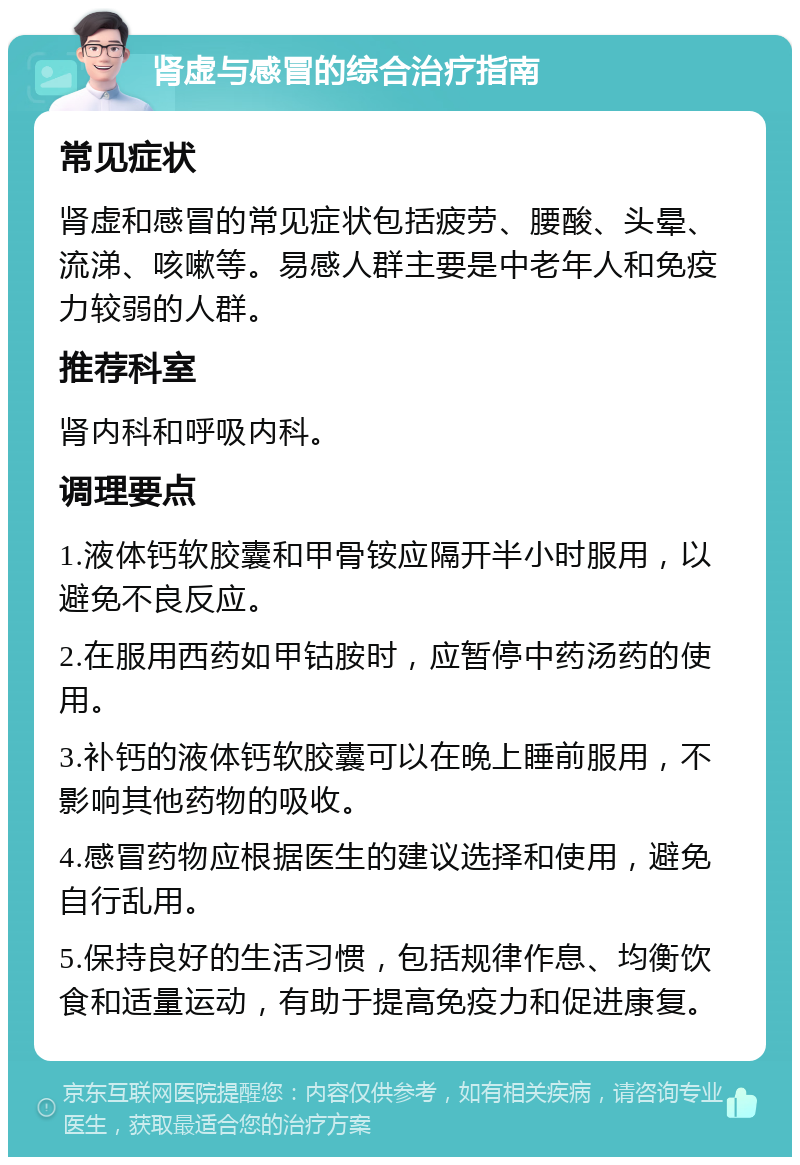 肾虚与感冒的综合治疗指南 常见症状 肾虚和感冒的常见症状包括疲劳、腰酸、头晕、流涕、咳嗽等。易感人群主要是中老年人和免疫力较弱的人群。 推荐科室 肾内科和呼吸内科。 调理要点 1.液体钙软胶囊和甲骨铵应隔开半小时服用，以避免不良反应。 2.在服用西药如甲钴胺时，应暂停中药汤药的使用。 3.补钙的液体钙软胶囊可以在晚上睡前服用，不影响其他药物的吸收。 4.感冒药物应根据医生的建议选择和使用，避免自行乱用。 5.保持良好的生活习惯，包括规律作息、均衡饮食和适量运动，有助于提高免疫力和促进康复。