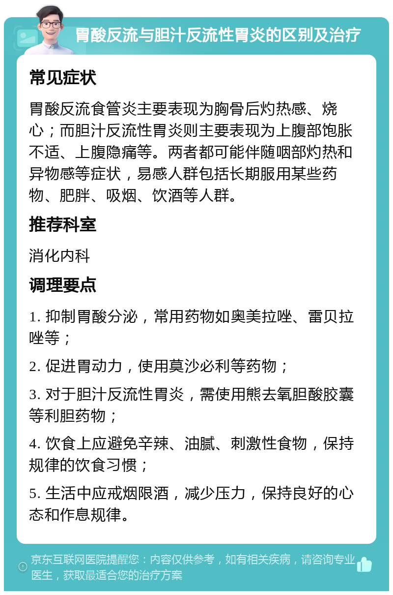 胃酸反流与胆汁反流性胃炎的区别及治疗 常见症状 胃酸反流食管炎主要表现为胸骨后灼热感、烧心；而胆汁反流性胃炎则主要表现为上腹部饱胀不适、上腹隐痛等。两者都可能伴随咽部灼热和异物感等症状，易感人群包括长期服用某些药物、肥胖、吸烟、饮酒等人群。 推荐科室 消化内科 调理要点 1. 抑制胃酸分泌，常用药物如奥美拉唑、雷贝拉唑等； 2. 促进胃动力，使用莫沙必利等药物； 3. 对于胆汁反流性胃炎，需使用熊去氧胆酸胶囊等利胆药物； 4. 饮食上应避免辛辣、油腻、刺激性食物，保持规律的饮食习惯； 5. 生活中应戒烟限酒，减少压力，保持良好的心态和作息规律。