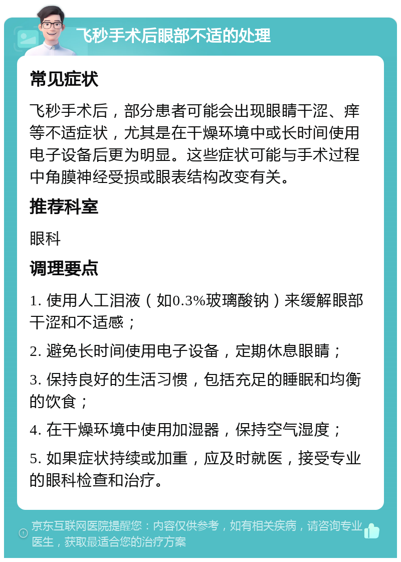 飞秒手术后眼部不适的处理 常见症状 飞秒手术后，部分患者可能会出现眼睛干涩、痒等不适症状，尤其是在干燥环境中或长时间使用电子设备后更为明显。这些症状可能与手术过程中角膜神经受损或眼表结构改变有关。 推荐科室 眼科 调理要点 1. 使用人工泪液（如0.3%玻璃酸钠）来缓解眼部干涩和不适感； 2. 避免长时间使用电子设备，定期休息眼睛； 3. 保持良好的生活习惯，包括充足的睡眠和均衡的饮食； 4. 在干燥环境中使用加湿器，保持空气湿度； 5. 如果症状持续或加重，应及时就医，接受专业的眼科检查和治疗。