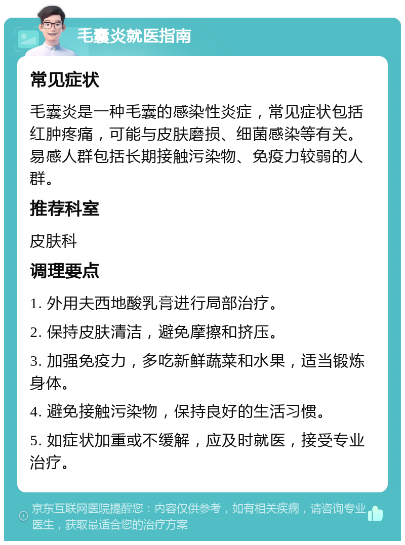 毛囊炎就医指南 常见症状 毛囊炎是一种毛囊的感染性炎症，常见症状包括红肿疼痛，可能与皮肤磨损、细菌感染等有关。易感人群包括长期接触污染物、免疫力较弱的人群。 推荐科室 皮肤科 调理要点 1. 外用夫西地酸乳膏进行局部治疗。 2. 保持皮肤清洁，避免摩擦和挤压。 3. 加强免疫力，多吃新鲜蔬菜和水果，适当锻炼身体。 4. 避免接触污染物，保持良好的生活习惯。 5. 如症状加重或不缓解，应及时就医，接受专业治疗。