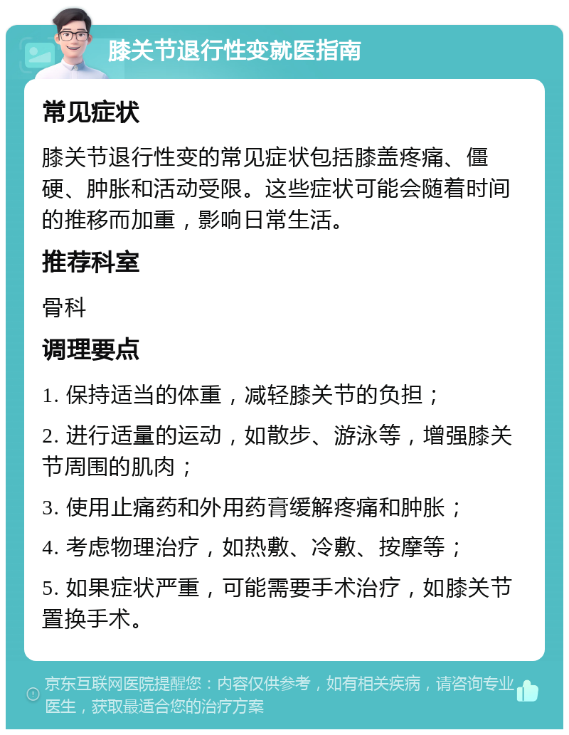 膝关节退行性变就医指南 常见症状 膝关节退行性变的常见症状包括膝盖疼痛、僵硬、肿胀和活动受限。这些症状可能会随着时间的推移而加重，影响日常生活。 推荐科室 骨科 调理要点 1. 保持适当的体重，减轻膝关节的负担； 2. 进行适量的运动，如散步、游泳等，增强膝关节周围的肌肉； 3. 使用止痛药和外用药膏缓解疼痛和肿胀； 4. 考虑物理治疗，如热敷、冷敷、按摩等； 5. 如果症状严重，可能需要手术治疗，如膝关节置换手术。