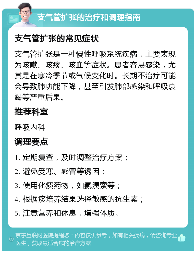 支气管扩张的治疗和调理指南 支气管扩张的常见症状 支气管扩张是一种慢性呼吸系统疾病，主要表现为咳嗽、咳痰、咳血等症状。患者容易感染，尤其是在寒冷季节或气候变化时。长期不治疗可能会导致肺功能下降，甚至引发肺部感染和呼吸衰竭等严重后果。 推荐科室 呼吸内科 调理要点 1. 定期复查，及时调整治疗方案； 2. 避免受寒、感冒等诱因； 3. 使用化痰药物，如氨溴索等； 4. 根据痰培养结果选择敏感的抗生素； 5. 注意营养和休息，增强体质。