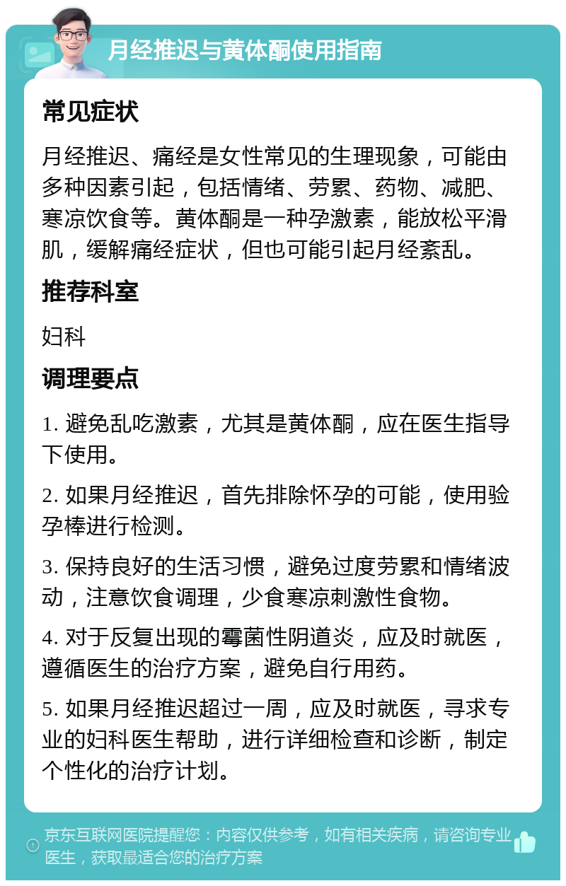 月经推迟与黄体酮使用指南 常见症状 月经推迟、痛经是女性常见的生理现象，可能由多种因素引起，包括情绪、劳累、药物、减肥、寒凉饮食等。黄体酮是一种孕激素，能放松平滑肌，缓解痛经症状，但也可能引起月经紊乱。 推荐科室 妇科 调理要点 1. 避免乱吃激素，尤其是黄体酮，应在医生指导下使用。 2. 如果月经推迟，首先排除怀孕的可能，使用验孕棒进行检测。 3. 保持良好的生活习惯，避免过度劳累和情绪波动，注意饮食调理，少食寒凉刺激性食物。 4. 对于反复出现的霉菌性阴道炎，应及时就医，遵循医生的治疗方案，避免自行用药。 5. 如果月经推迟超过一周，应及时就医，寻求专业的妇科医生帮助，进行详细检查和诊断，制定个性化的治疗计划。