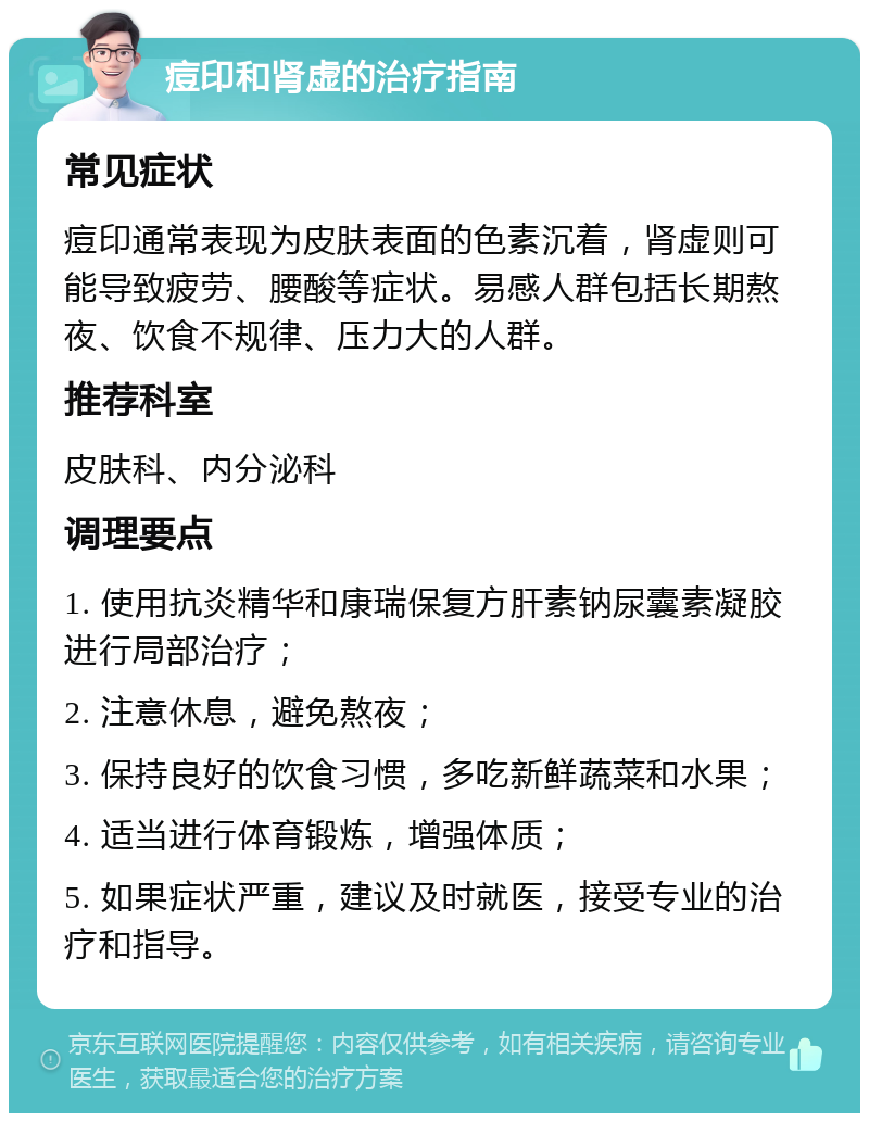 痘印和肾虚的治疗指南 常见症状 痘印通常表现为皮肤表面的色素沉着，肾虚则可能导致疲劳、腰酸等症状。易感人群包括长期熬夜、饮食不规律、压力大的人群。 推荐科室 皮肤科、内分泌科 调理要点 1. 使用抗炎精华和康瑞保复方肝素钠尿囊素凝胶进行局部治疗； 2. 注意休息，避免熬夜； 3. 保持良好的饮食习惯，多吃新鲜蔬菜和水果； 4. 适当进行体育锻炼，增强体质； 5. 如果症状严重，建议及时就医，接受专业的治疗和指导。