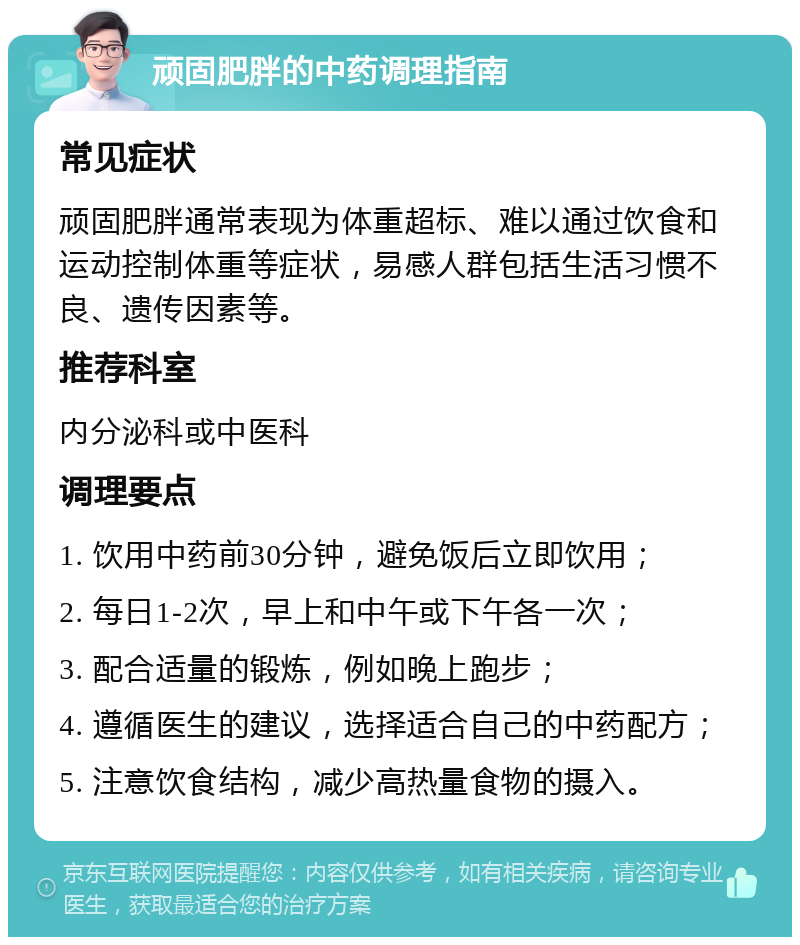 顽固肥胖的中药调理指南 常见症状 顽固肥胖通常表现为体重超标、难以通过饮食和运动控制体重等症状，易感人群包括生活习惯不良、遗传因素等。 推荐科室 内分泌科或中医科 调理要点 1. 饮用中药前30分钟，避免饭后立即饮用； 2. 每日1-2次，早上和中午或下午各一次； 3. 配合适量的锻炼，例如晚上跑步； 4. 遵循医生的建议，选择适合自己的中药配方； 5. 注意饮食结构，减少高热量食物的摄入。