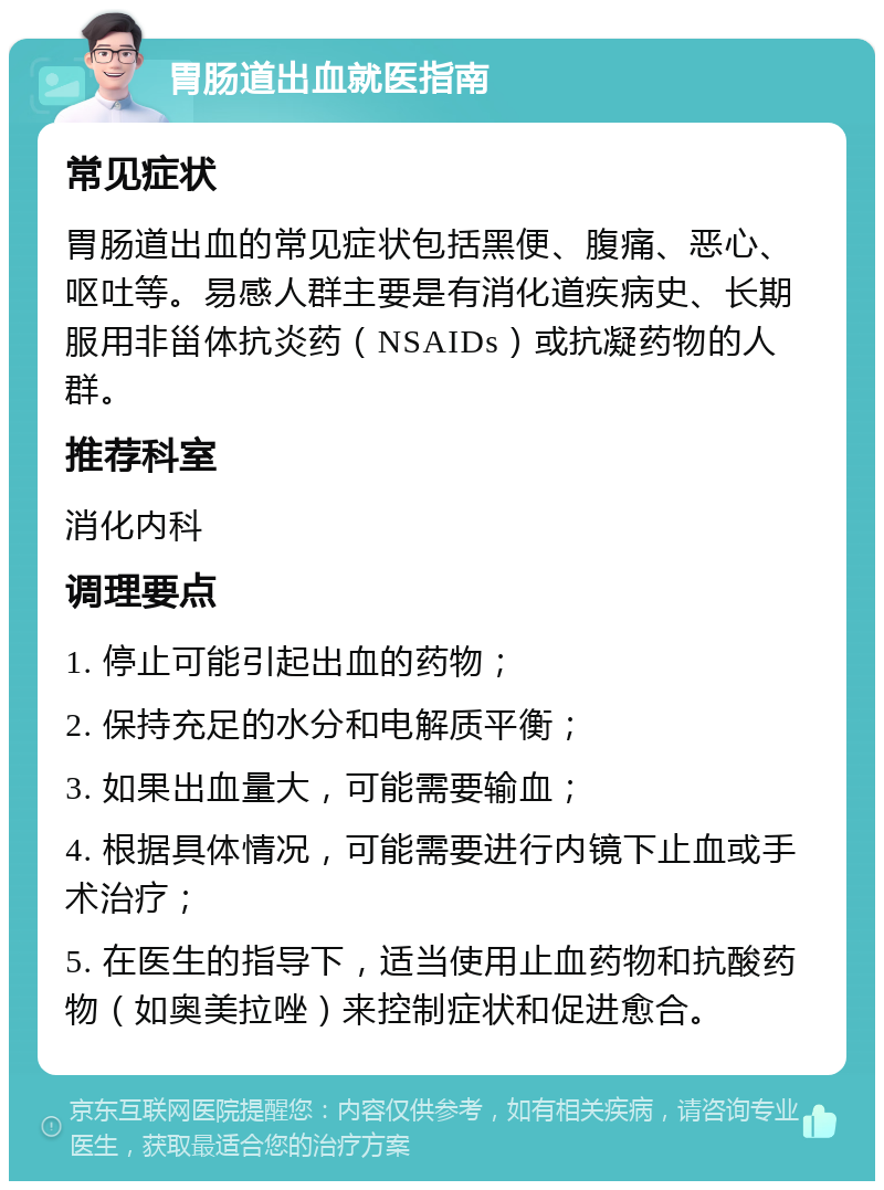 胃肠道出血就医指南 常见症状 胃肠道出血的常见症状包括黑便、腹痛、恶心、呕吐等。易感人群主要是有消化道疾病史、长期服用非甾体抗炎药（NSAIDs）或抗凝药物的人群。 推荐科室 消化内科 调理要点 1. 停止可能引起出血的药物； 2. 保持充足的水分和电解质平衡； 3. 如果出血量大，可能需要输血； 4. 根据具体情况，可能需要进行内镜下止血或手术治疗； 5. 在医生的指导下，适当使用止血药物和抗酸药物（如奥美拉唑）来控制症状和促进愈合。