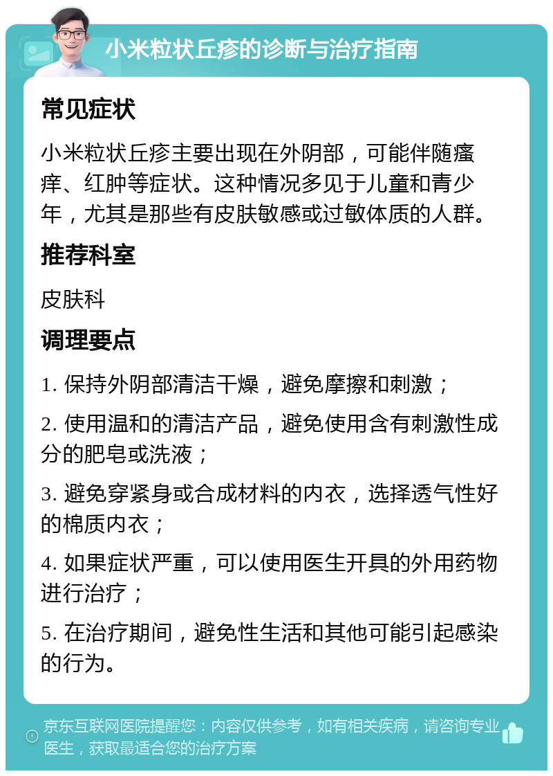 小米粒状丘疹的诊断与治疗指南 常见症状 小米粒状丘疹主要出现在外阴部，可能伴随瘙痒、红肿等症状。这种情况多见于儿童和青少年，尤其是那些有皮肤敏感或过敏体质的人群。 推荐科室 皮肤科 调理要点 1. 保持外阴部清洁干燥，避免摩擦和刺激； 2. 使用温和的清洁产品，避免使用含有刺激性成分的肥皂或洗液； 3. 避免穿紧身或合成材料的内衣，选择透气性好的棉质内衣； 4. 如果症状严重，可以使用医生开具的外用药物进行治疗； 5. 在治疗期间，避免性生活和其他可能引起感染的行为。