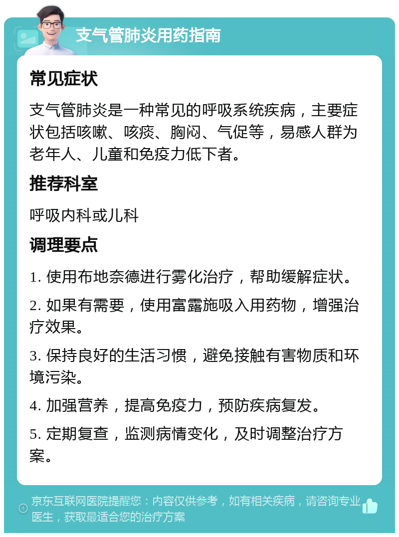 支气管肺炎用药指南 常见症状 支气管肺炎是一种常见的呼吸系统疾病，主要症状包括咳嗽、咳痰、胸闷、气促等，易感人群为老年人、儿童和免疫力低下者。 推荐科室 呼吸内科或儿科 调理要点 1. 使用布地奈德进行雾化治疗，帮助缓解症状。 2. 如果有需要，使用富露施吸入用药物，增强治疗效果。 3. 保持良好的生活习惯，避免接触有害物质和环境污染。 4. 加强营养，提高免疫力，预防疾病复发。 5. 定期复查，监测病情变化，及时调整治疗方案。