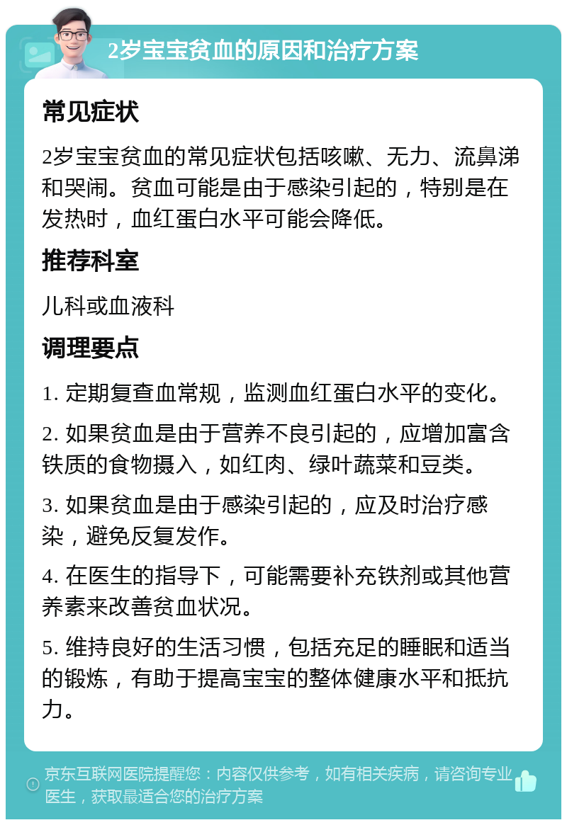 2岁宝宝贫血的原因和治疗方案 常见症状 2岁宝宝贫血的常见症状包括咳嗽、无力、流鼻涕和哭闹。贫血可能是由于感染引起的，特别是在发热时，血红蛋白水平可能会降低。 推荐科室 儿科或血液科 调理要点 1. 定期复查血常规，监测血红蛋白水平的变化。 2. 如果贫血是由于营养不良引起的，应增加富含铁质的食物摄入，如红肉、绿叶蔬菜和豆类。 3. 如果贫血是由于感染引起的，应及时治疗感染，避免反复发作。 4. 在医生的指导下，可能需要补充铁剂或其他营养素来改善贫血状况。 5. 维持良好的生活习惯，包括充足的睡眠和适当的锻炼，有助于提高宝宝的整体健康水平和抵抗力。