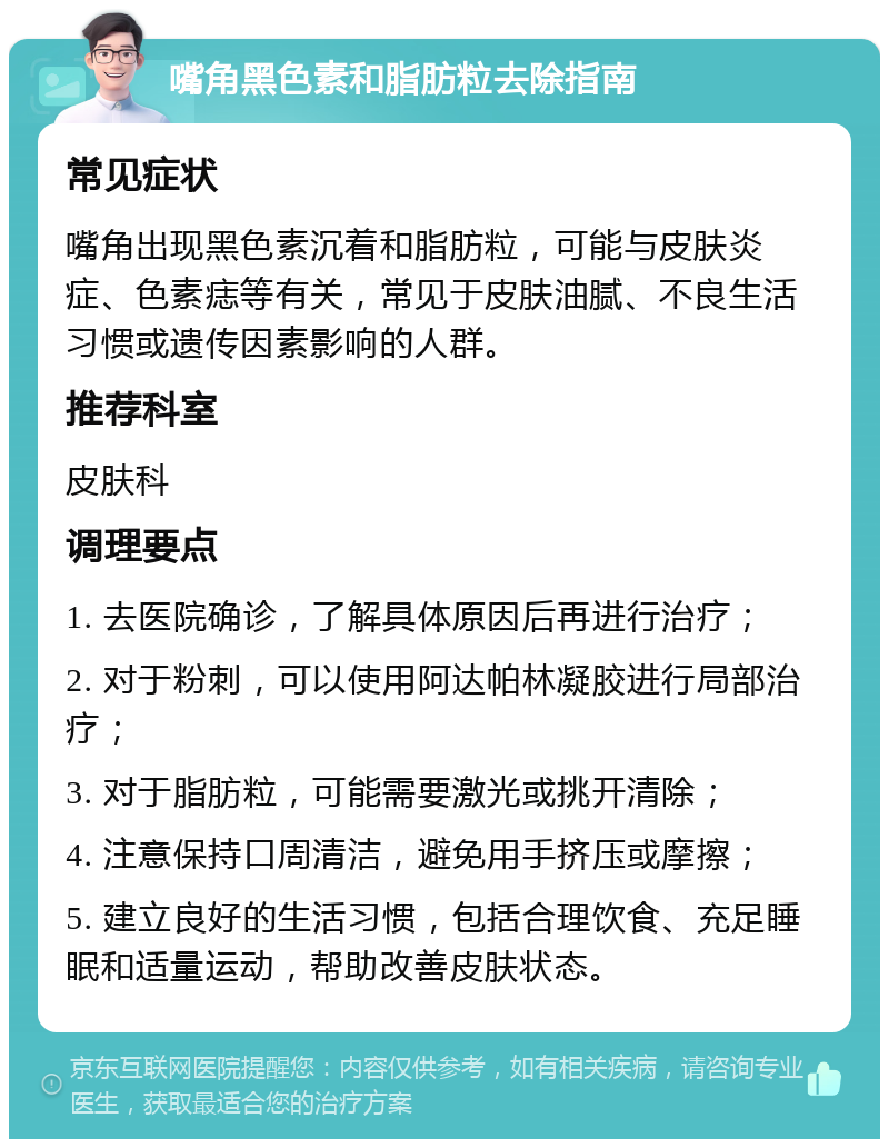 嘴角黑色素和脂肪粒去除指南 常见症状 嘴角出现黑色素沉着和脂肪粒，可能与皮肤炎症、色素痣等有关，常见于皮肤油腻、不良生活习惯或遗传因素影响的人群。 推荐科室 皮肤科 调理要点 1. 去医院确诊，了解具体原因后再进行治疗； 2. 对于粉刺，可以使用阿达帕林凝胶进行局部治疗； 3. 对于脂肪粒，可能需要激光或挑开清除； 4. 注意保持口周清洁，避免用手挤压或摩擦； 5. 建立良好的生活习惯，包括合理饮食、充足睡眠和适量运动，帮助改善皮肤状态。