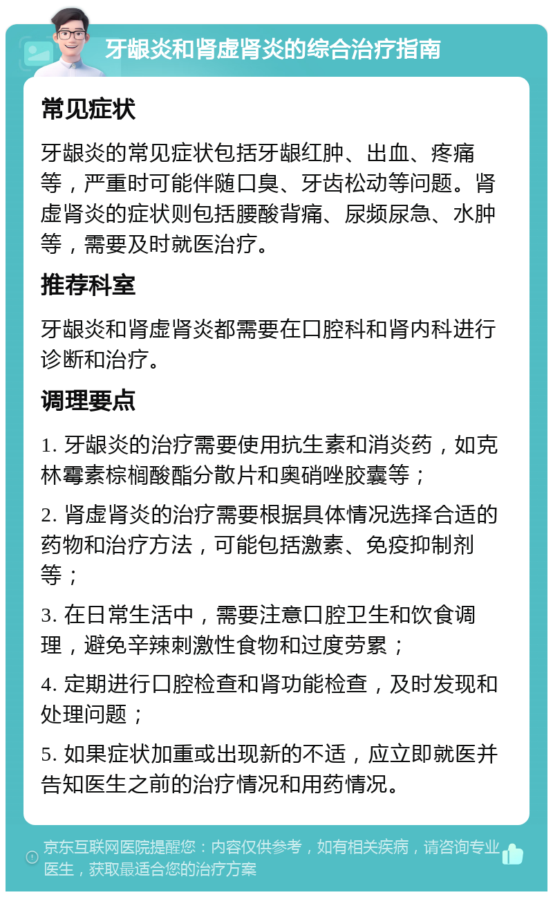 牙龈炎和肾虚肾炎的综合治疗指南 常见症状 牙龈炎的常见症状包括牙龈红肿、出血、疼痛等，严重时可能伴随口臭、牙齿松动等问题。肾虚肾炎的症状则包括腰酸背痛、尿频尿急、水肿等，需要及时就医治疗。 推荐科室 牙龈炎和肾虚肾炎都需要在口腔科和肾内科进行诊断和治疗。 调理要点 1. 牙龈炎的治疗需要使用抗生素和消炎药，如克林霉素棕榈酸酯分散片和奥硝唑胶囊等； 2. 肾虚肾炎的治疗需要根据具体情况选择合适的药物和治疗方法，可能包括激素、免疫抑制剂等； 3. 在日常生活中，需要注意口腔卫生和饮食调理，避免辛辣刺激性食物和过度劳累； 4. 定期进行口腔检查和肾功能检查，及时发现和处理问题； 5. 如果症状加重或出现新的不适，应立即就医并告知医生之前的治疗情况和用药情况。