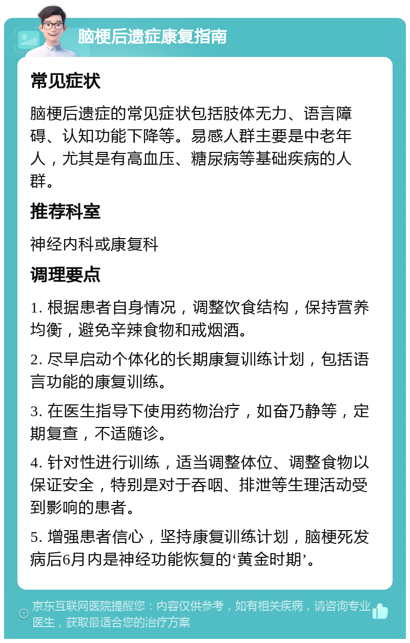 脑梗后遗症康复指南 常见症状 脑梗后遗症的常见症状包括肢体无力、语言障碍、认知功能下降等。易感人群主要是中老年人，尤其是有高血压、糖尿病等基础疾病的人群。 推荐科室 神经内科或康复科 调理要点 1. 根据患者自身情况，调整饮食结构，保持营养均衡，避免辛辣食物和戒烟酒。 2. 尽早启动个体化的长期康复训练计划，包括语言功能的康复训练。 3. 在医生指导下使用药物治疗，如奋乃静等，定期复查，不适随诊。 4. 针对性进行训练，适当调整体位、调整食物以保证安全，特别是对于吞咽、排泄等生理活动受到影响的患者。 5. 增强患者信心，坚持康复训练计划，脑梗死发病后6月内是神经功能恢复的‘黄金时期’。