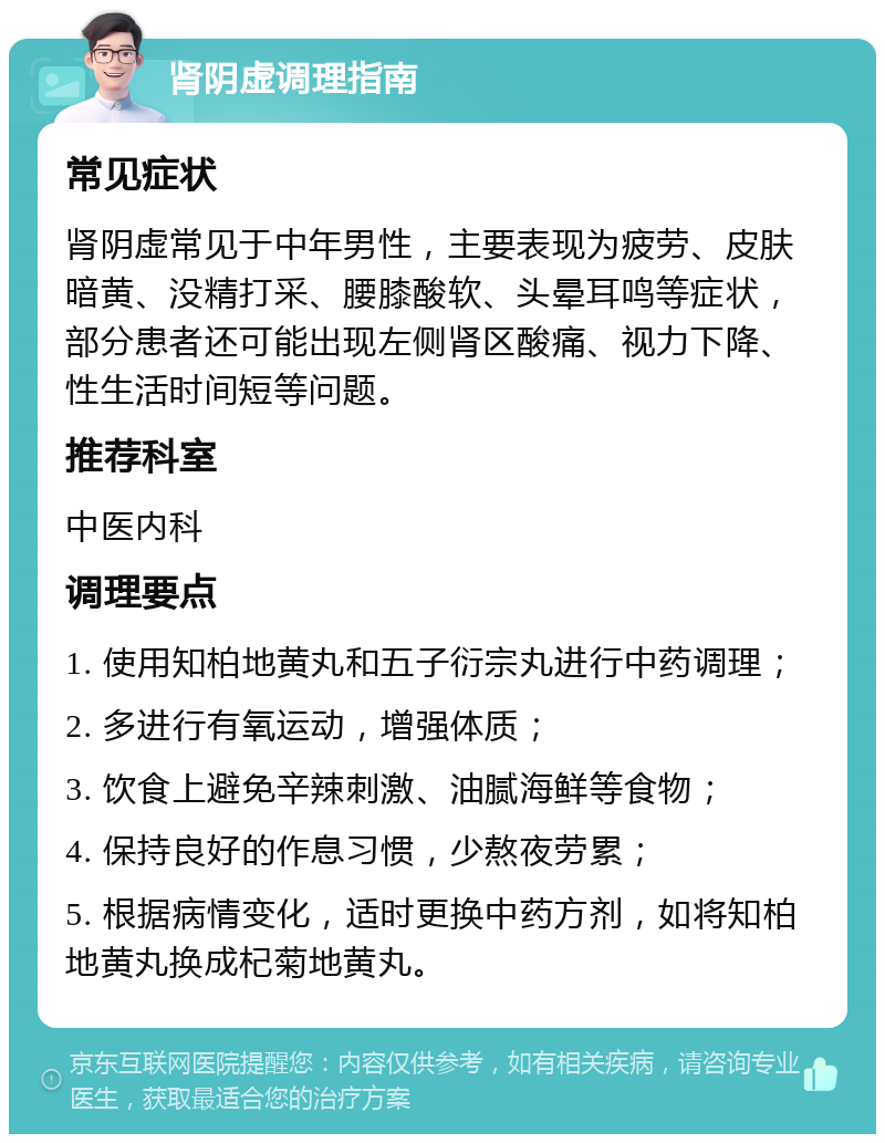 肾阴虚调理指南 常见症状 肾阴虚常见于中年男性，主要表现为疲劳、皮肤暗黄、没精打采、腰膝酸软、头晕耳鸣等症状，部分患者还可能出现左侧肾区酸痛、视力下降、性生活时间短等问题。 推荐科室 中医内科 调理要点 1. 使用知柏地黄丸和五子衍宗丸进行中药调理； 2. 多进行有氧运动，增强体质； 3. 饮食上避免辛辣刺激、油腻海鲜等食物； 4. 保持良好的作息习惯，少熬夜劳累； 5. 根据病情变化，适时更换中药方剂，如将知柏地黄丸换成杞菊地黄丸。