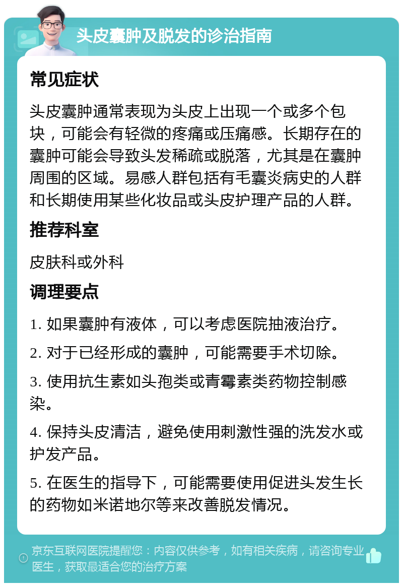 头皮囊肿及脱发的诊治指南 常见症状 头皮囊肿通常表现为头皮上出现一个或多个包块，可能会有轻微的疼痛或压痛感。长期存在的囊肿可能会导致头发稀疏或脱落，尤其是在囊肿周围的区域。易感人群包括有毛囊炎病史的人群和长期使用某些化妆品或头皮护理产品的人群。 推荐科室 皮肤科或外科 调理要点 1. 如果囊肿有液体，可以考虑医院抽液治疗。 2. 对于已经形成的囊肿，可能需要手术切除。 3. 使用抗生素如头孢类或青霉素类药物控制感染。 4. 保持头皮清洁，避免使用刺激性强的洗发水或护发产品。 5. 在医生的指导下，可能需要使用促进头发生长的药物如米诺地尔等来改善脱发情况。