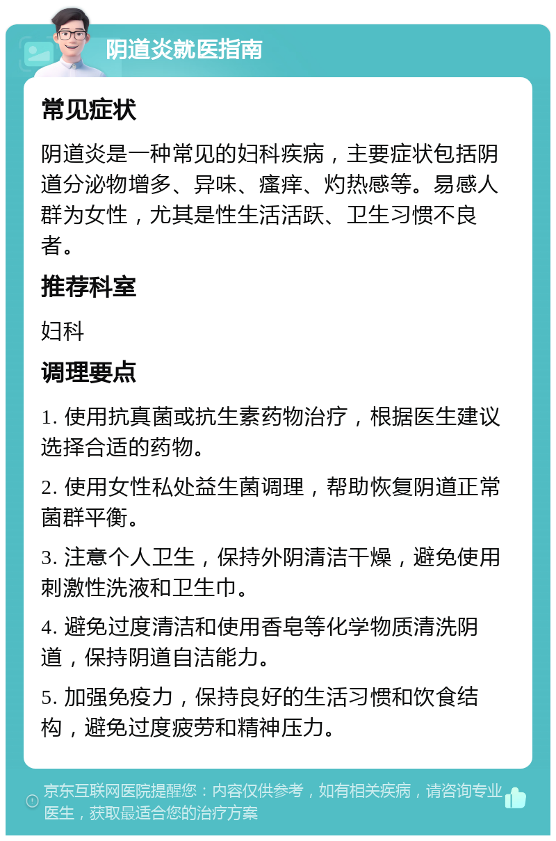 阴道炎就医指南 常见症状 阴道炎是一种常见的妇科疾病，主要症状包括阴道分泌物增多、异味、瘙痒、灼热感等。易感人群为女性，尤其是性生活活跃、卫生习惯不良者。 推荐科室 妇科 调理要点 1. 使用抗真菌或抗生素药物治疗，根据医生建议选择合适的药物。 2. 使用女性私处益生菌调理，帮助恢复阴道正常菌群平衡。 3. 注意个人卫生，保持外阴清洁干燥，避免使用刺激性洗液和卫生巾。 4. 避免过度清洁和使用香皂等化学物质清洗阴道，保持阴道自洁能力。 5. 加强免疫力，保持良好的生活习惯和饮食结构，避免过度疲劳和精神压力。