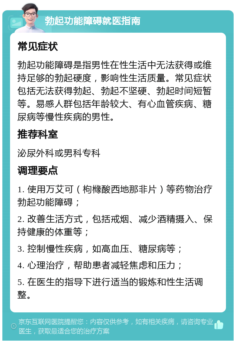 勃起功能障碍就医指南 常见症状 勃起功能障碍是指男性在性生活中无法获得或维持足够的勃起硬度，影响性生活质量。常见症状包括无法获得勃起、勃起不坚硬、勃起时间短暂等。易感人群包括年龄较大、有心血管疾病、糖尿病等慢性疾病的男性。 推荐科室 泌尿外科或男科专科 调理要点 1. 使用万艾可（枸橼酸西地那非片）等药物治疗勃起功能障碍； 2. 改善生活方式，包括戒烟、减少酒精摄入、保持健康的体重等； 3. 控制慢性疾病，如高血压、糖尿病等； 4. 心理治疗，帮助患者减轻焦虑和压力； 5. 在医生的指导下进行适当的锻炼和性生活调整。