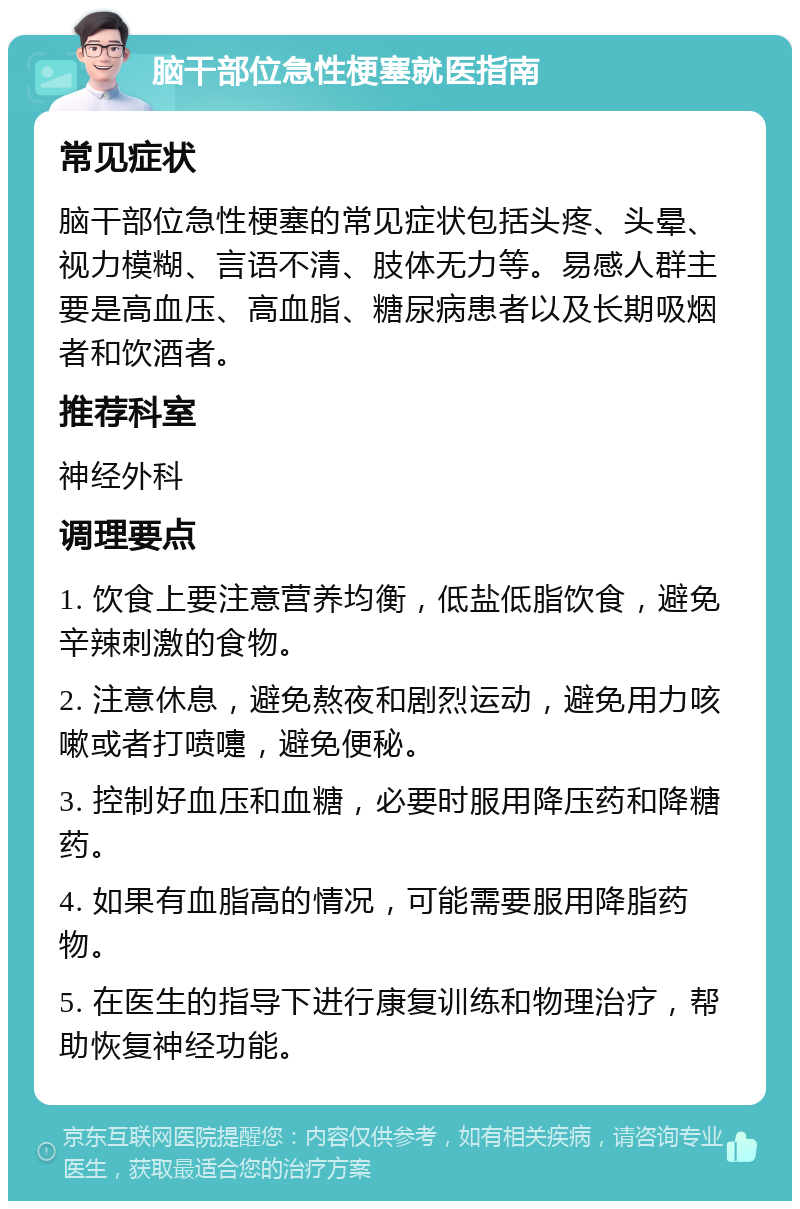 脑干部位急性梗塞就医指南 常见症状 脑干部位急性梗塞的常见症状包括头疼、头晕、视力模糊、言语不清、肢体无力等。易感人群主要是高血压、高血脂、糖尿病患者以及长期吸烟者和饮酒者。 推荐科室 神经外科 调理要点 1. 饮食上要注意营养均衡，低盐低脂饮食，避免辛辣刺激的食物。 2. 注意休息，避免熬夜和剧烈运动，避免用力咳嗽或者打喷嚏，避免便秘。 3. 控制好血压和血糖，必要时服用降压药和降糖药。 4. 如果有血脂高的情况，可能需要服用降脂药物。 5. 在医生的指导下进行康复训练和物理治疗，帮助恢复神经功能。