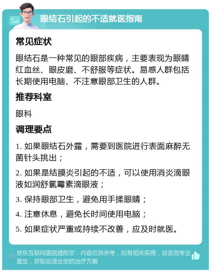 眼结石引起的不适就医指南 常见症状 眼结石是一种常见的眼部疾病，主要表现为眼睛红血丝、眼皮磨、不舒服等症状。易感人群包括长期使用电脑、不注意眼部卫生的人群。 推荐科室 眼科 调理要点 1. 如果眼结石外露，需要到医院进行表面麻醉无菌针头挑出； 2. 如果是结膜炎引起的不适，可以使用消炎滴眼液如润舒氯霉素滴眼液； 3. 保持眼部卫生，避免用手揉眼睛； 4. 注意休息，避免长时间使用电脑； 5. 如果症状严重或持续不改善，应及时就医。