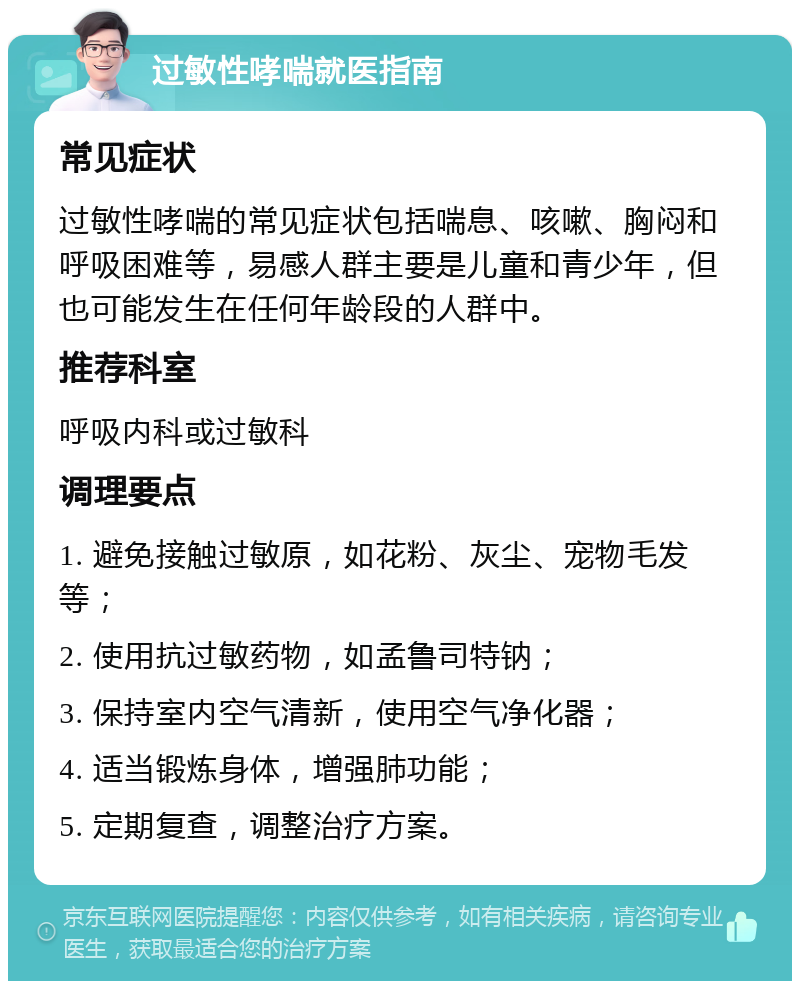 过敏性哮喘就医指南 常见症状 过敏性哮喘的常见症状包括喘息、咳嗽、胸闷和呼吸困难等，易感人群主要是儿童和青少年，但也可能发生在任何年龄段的人群中。 推荐科室 呼吸内科或过敏科 调理要点 1. 避免接触过敏原，如花粉、灰尘、宠物毛发等； 2. 使用抗过敏药物，如孟鲁司特钠； 3. 保持室内空气清新，使用空气净化器； 4. 适当锻炼身体，增强肺功能； 5. 定期复查，调整治疗方案。