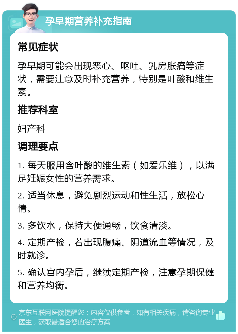 孕早期营养补充指南 常见症状 孕早期可能会出现恶心、呕吐、乳房胀痛等症状，需要注意及时补充营养，特别是叶酸和维生素。 推荐科室 妇产科 调理要点 1. 每天服用含叶酸的维生素（如爱乐维），以满足妊娠女性的营养需求。 2. 适当休息，避免剧烈运动和性生活，放松心情。 3. 多饮水，保持大便通畅，饮食清淡。 4. 定期产检，若出现腹痛、阴道流血等情况，及时就诊。 5. 确认宫内孕后，继续定期产检，注意孕期保健和营养均衡。