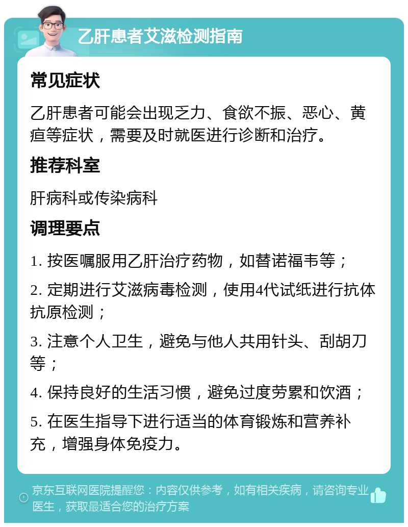 乙肝患者艾滋检测指南 常见症状 乙肝患者可能会出现乏力、食欲不振、恶心、黄疸等症状，需要及时就医进行诊断和治疗。 推荐科室 肝病科或传染病科 调理要点 1. 按医嘱服用乙肝治疗药物，如替诺福韦等； 2. 定期进行艾滋病毒检测，使用4代试纸进行抗体抗原检测； 3. 注意个人卫生，避免与他人共用针头、刮胡刀等； 4. 保持良好的生活习惯，避免过度劳累和饮酒； 5. 在医生指导下进行适当的体育锻炼和营养补充，增强身体免疫力。