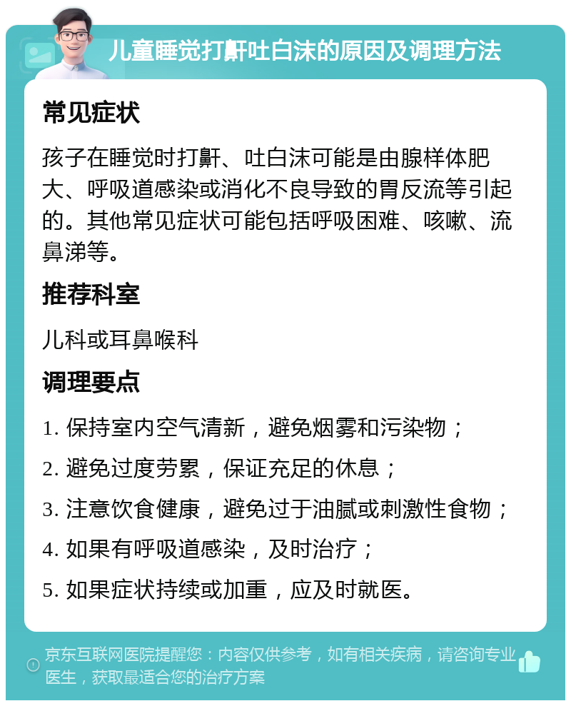 儿童睡觉打鼾吐白沫的原因及调理方法 常见症状 孩子在睡觉时打鼾、吐白沫可能是由腺样体肥大、呼吸道感染或消化不良导致的胃反流等引起的。其他常见症状可能包括呼吸困难、咳嗽、流鼻涕等。 推荐科室 儿科或耳鼻喉科 调理要点 1. 保持室内空气清新，避免烟雾和污染物； 2. 避免过度劳累，保证充足的休息； 3. 注意饮食健康，避免过于油腻或刺激性食物； 4. 如果有呼吸道感染，及时治疗； 5. 如果症状持续或加重，应及时就医。