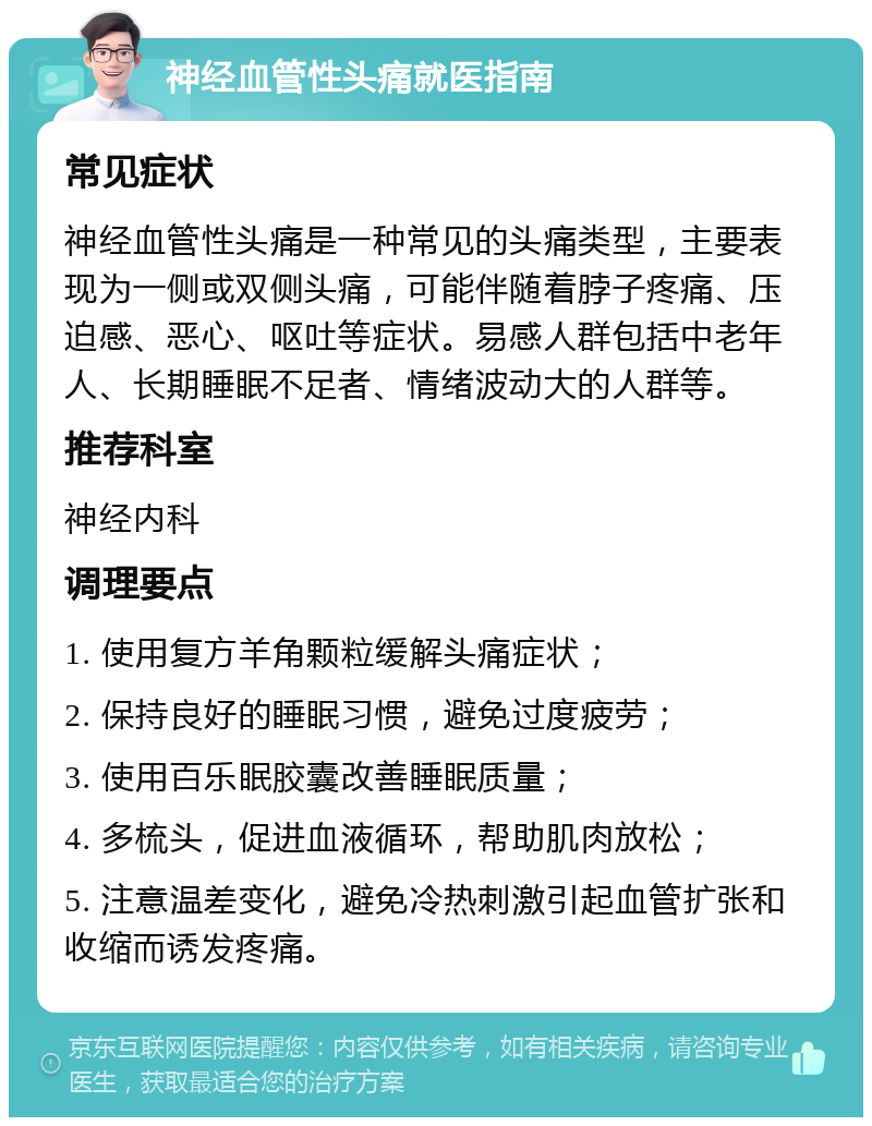 神经血管性头痛就医指南 常见症状 神经血管性头痛是一种常见的头痛类型，主要表现为一侧或双侧头痛，可能伴随着脖子疼痛、压迫感、恶心、呕吐等症状。易感人群包括中老年人、长期睡眠不足者、情绪波动大的人群等。 推荐科室 神经内科 调理要点 1. 使用复方羊角颗粒缓解头痛症状； 2. 保持良好的睡眠习惯，避免过度疲劳； 3. 使用百乐眠胶囊改善睡眠质量； 4. 多梳头，促进血液循环，帮助肌肉放松； 5. 注意温差变化，避免冷热刺激引起血管扩张和收缩而诱发疼痛。