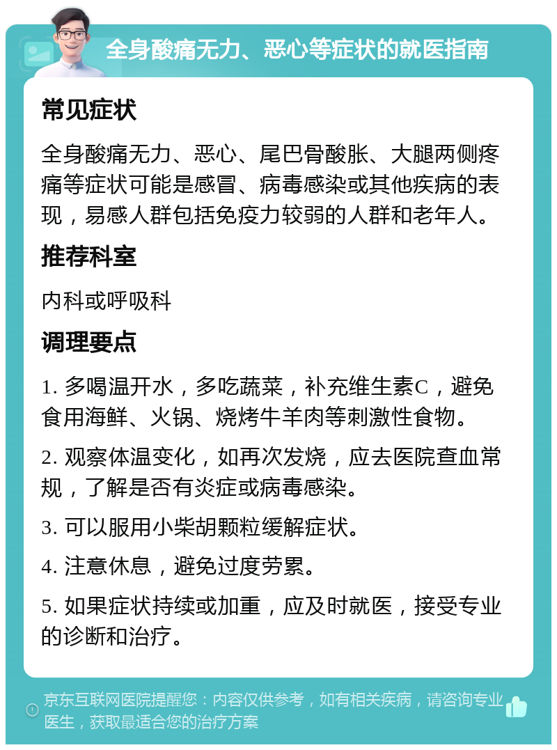 全身酸痛无力、恶心等症状的就医指南 常见症状 全身酸痛无力、恶心、尾巴骨酸胀、大腿两侧疼痛等症状可能是感冒、病毒感染或其他疾病的表现，易感人群包括免疫力较弱的人群和老年人。 推荐科室 内科或呼吸科 调理要点 1. 多喝温开水，多吃蔬菜，补充维生素C，避免食用海鲜、火锅、烧烤牛羊肉等刺激性食物。 2. 观察体温变化，如再次发烧，应去医院查血常规，了解是否有炎症或病毒感染。 3. 可以服用小柴胡颗粒缓解症状。 4. 注意休息，避免过度劳累。 5. 如果症状持续或加重，应及时就医，接受专业的诊断和治疗。