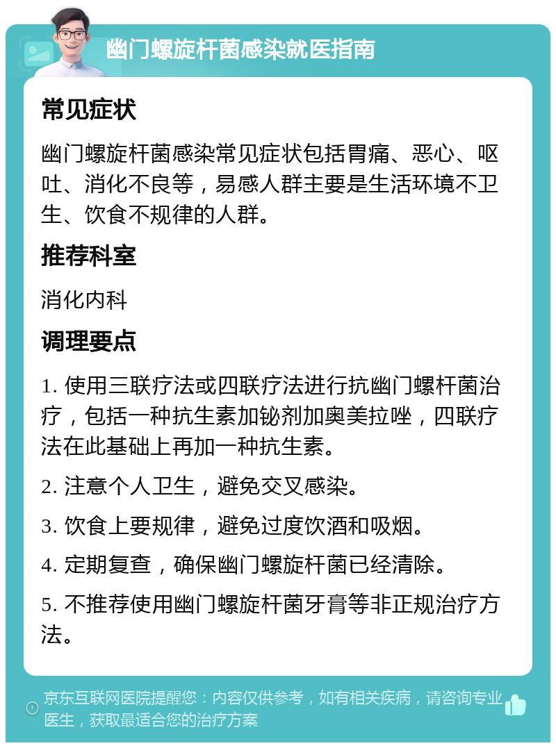 幽门螺旋杆菌感染就医指南 常见症状 幽门螺旋杆菌感染常见症状包括胃痛、恶心、呕吐、消化不良等，易感人群主要是生活环境不卫生、饮食不规律的人群。 推荐科室 消化内科 调理要点 1. 使用三联疗法或四联疗法进行抗幽门螺杆菌治疗，包括一种抗生素加铋剂加奥美拉唑，四联疗法在此基础上再加一种抗生素。 2. 注意个人卫生，避免交叉感染。 3. 饮食上要规律，避免过度饮酒和吸烟。 4. 定期复查，确保幽门螺旋杆菌已经清除。 5. 不推荐使用幽门螺旋杆菌牙膏等非正规治疗方法。