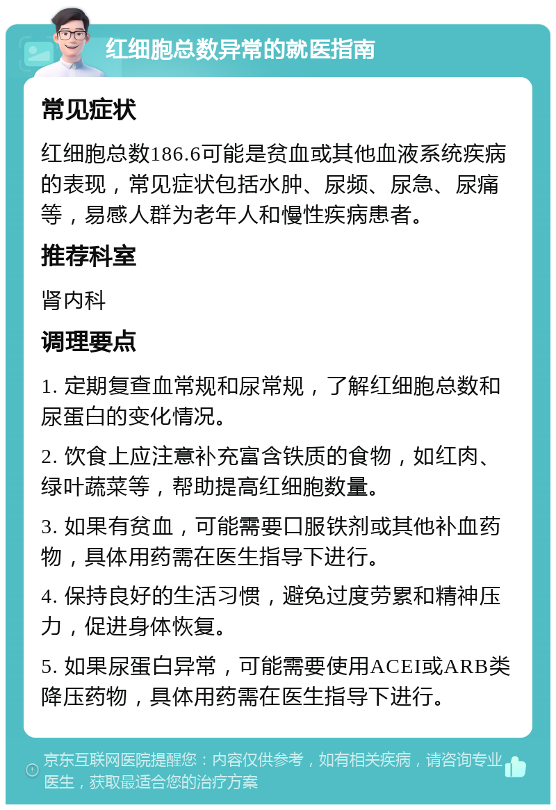 红细胞总数异常的就医指南 常见症状 红细胞总数186.6可能是贫血或其他血液系统疾病的表现，常见症状包括水肿、尿频、尿急、尿痛等，易感人群为老年人和慢性疾病患者。 推荐科室 肾内科 调理要点 1. 定期复查血常规和尿常规，了解红细胞总数和尿蛋白的变化情况。 2. 饮食上应注意补充富含铁质的食物，如红肉、绿叶蔬菜等，帮助提高红细胞数量。 3. 如果有贫血，可能需要口服铁剂或其他补血药物，具体用药需在医生指导下进行。 4. 保持良好的生活习惯，避免过度劳累和精神压力，促进身体恢复。 5. 如果尿蛋白异常，可能需要使用ACEI或ARB类降压药物，具体用药需在医生指导下进行。