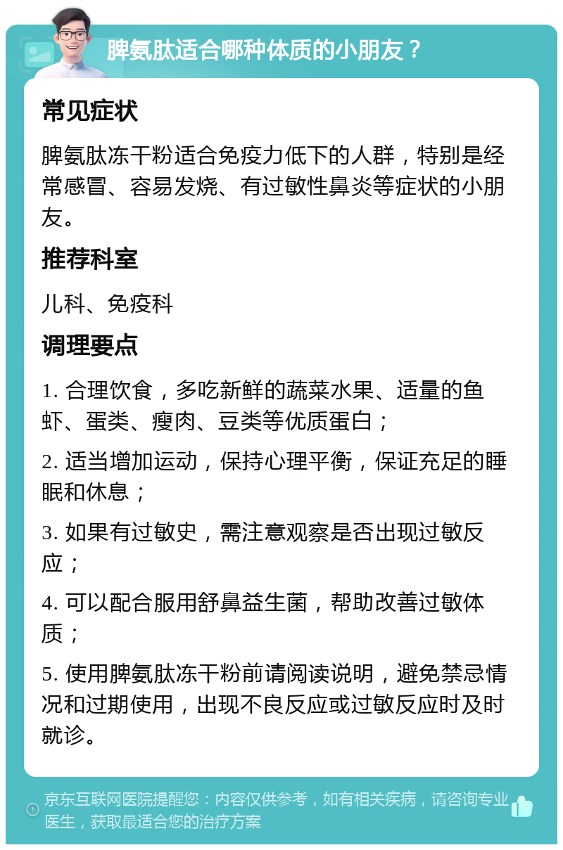 脾氨肽适合哪种体质的小朋友？ 常见症状 脾氨肽冻干粉适合免疫力低下的人群，特别是经常感冒、容易发烧、有过敏性鼻炎等症状的小朋友。 推荐科室 儿科、免疫科 调理要点 1. 合理饮食，多吃新鲜的蔬菜水果、适量的鱼虾、蛋类、瘦肉、豆类等优质蛋白； 2. 适当增加运动，保持心理平衡，保证充足的睡眠和休息； 3. 如果有过敏史，需注意观察是否出现过敏反应； 4. 可以配合服用舒鼻益生菌，帮助改善过敏体质； 5. 使用脾氨肽冻干粉前请阅读说明，避免禁忌情况和过期使用，出现不良反应或过敏反应时及时就诊。