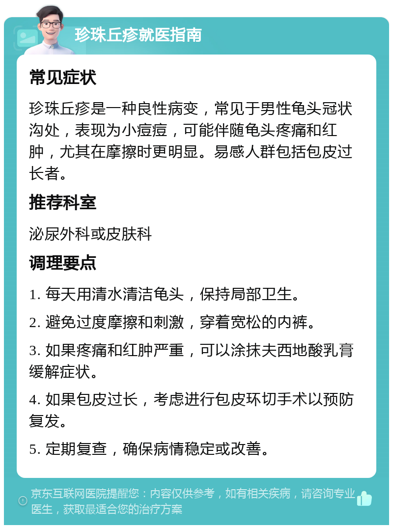 珍珠丘疹就医指南 常见症状 珍珠丘疹是一种良性病变，常见于男性龟头冠状沟处，表现为小痘痘，可能伴随龟头疼痛和红肿，尤其在摩擦时更明显。易感人群包括包皮过长者。 推荐科室 泌尿外科或皮肤科 调理要点 1. 每天用清水清洁龟头，保持局部卫生。 2. 避免过度摩擦和刺激，穿着宽松的内裤。 3. 如果疼痛和红肿严重，可以涂抹夫西地酸乳膏缓解症状。 4. 如果包皮过长，考虑进行包皮环切手术以预防复发。 5. 定期复查，确保病情稳定或改善。