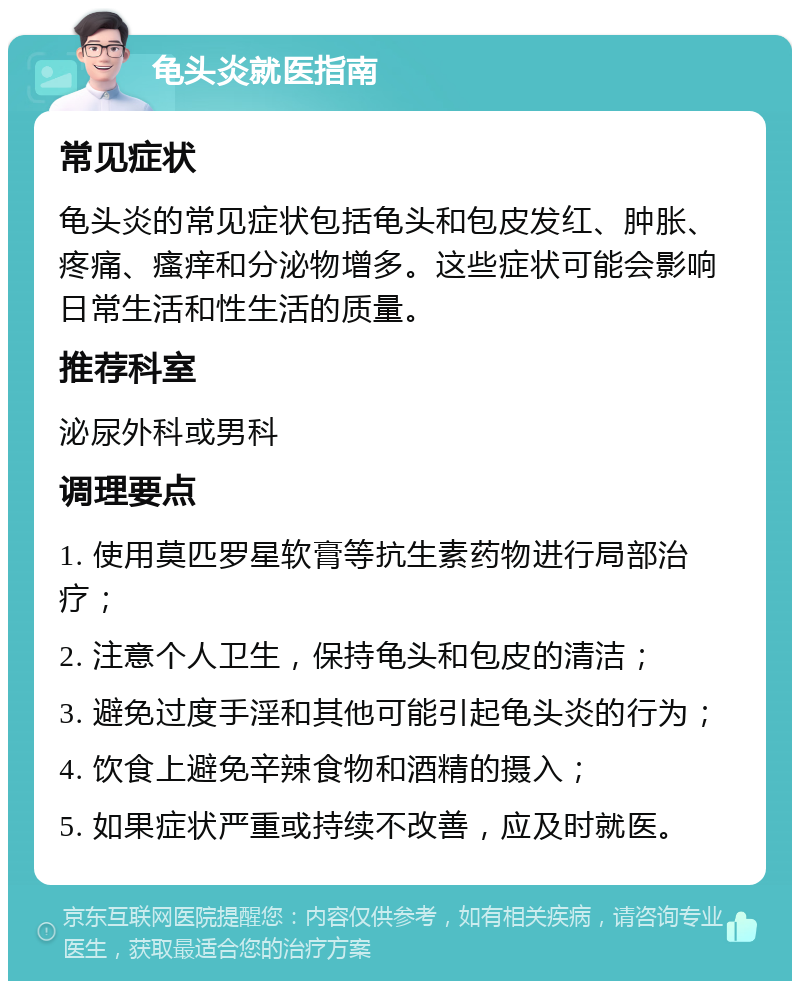 龟头炎就医指南 常见症状 龟头炎的常见症状包括龟头和包皮发红、肿胀、疼痛、瘙痒和分泌物增多。这些症状可能会影响日常生活和性生活的质量。 推荐科室 泌尿外科或男科 调理要点 1. 使用莫匹罗星软膏等抗生素药物进行局部治疗； 2. 注意个人卫生，保持龟头和包皮的清洁； 3. 避免过度手淫和其他可能引起龟头炎的行为； 4. 饮食上避免辛辣食物和酒精的摄入； 5. 如果症状严重或持续不改善，应及时就医。