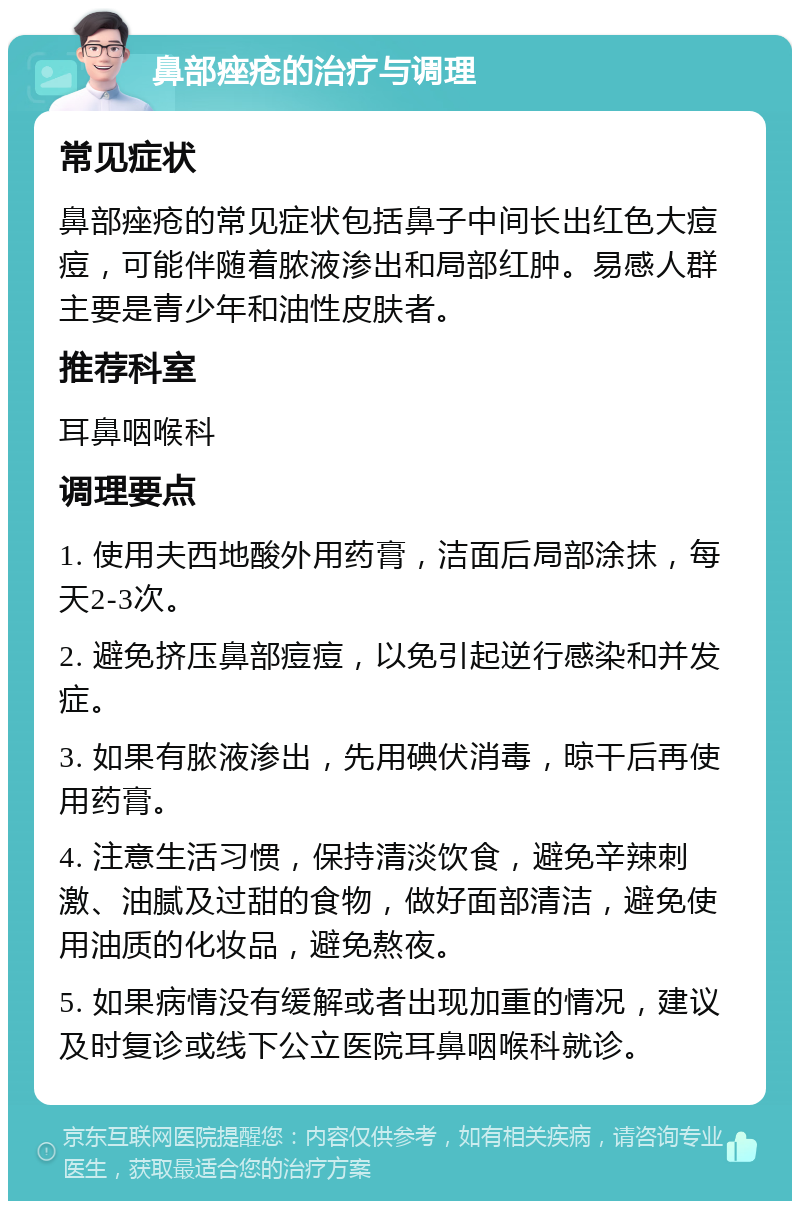 鼻部痤疮的治疗与调理 常见症状 鼻部痤疮的常见症状包括鼻子中间长出红色大痘痘，可能伴随着脓液渗出和局部红肿。易感人群主要是青少年和油性皮肤者。 推荐科室 耳鼻咽喉科 调理要点 1. 使用夫西地酸外用药膏，洁面后局部涂抹，每天2-3次。 2. 避免挤压鼻部痘痘，以免引起逆行感染和并发症。 3. 如果有脓液渗出，先用碘伏消毒，晾干后再使用药膏。 4. 注意生活习惯，保持清淡饮食，避免辛辣刺激、油腻及过甜的食物，做好面部清洁，避免使用油质的化妆品，避免熬夜。 5. 如果病情没有缓解或者出现加重的情况，建议及时复诊或线下公立医院耳鼻咽喉科就诊。