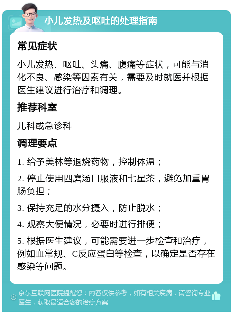 小儿发热及呕吐的处理指南 常见症状 小儿发热、呕吐、头痛、腹痛等症状，可能与消化不良、感染等因素有关，需要及时就医并根据医生建议进行治疗和调理。 推荐科室 儿科或急诊科 调理要点 1. 给予美林等退烧药物，控制体温； 2. 停止使用四磨汤口服液和七星茶，避免加重胃肠负担； 3. 保持充足的水分摄入，防止脱水； 4. 观察大便情况，必要时进行排便； 5. 根据医生建议，可能需要进一步检查和治疗，例如血常规、C反应蛋白等检查，以确定是否存在感染等问题。