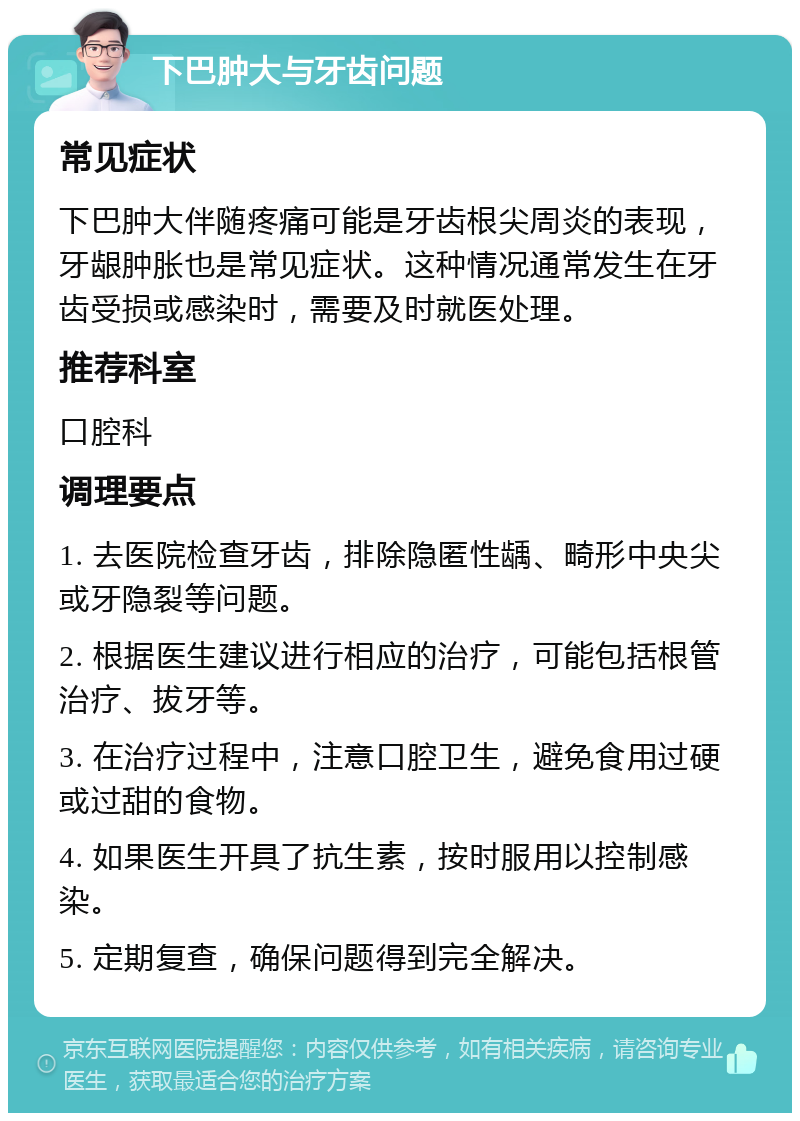 下巴肿大与牙齿问题 常见症状 下巴肿大伴随疼痛可能是牙齿根尖周炎的表现，牙龈肿胀也是常见症状。这种情况通常发生在牙齿受损或感染时，需要及时就医处理。 推荐科室 口腔科 调理要点 1. 去医院检查牙齿，排除隐匿性龋、畸形中央尖或牙隐裂等问题。 2. 根据医生建议进行相应的治疗，可能包括根管治疗、拔牙等。 3. 在治疗过程中，注意口腔卫生，避免食用过硬或过甜的食物。 4. 如果医生开具了抗生素，按时服用以控制感染。 5. 定期复查，确保问题得到完全解决。