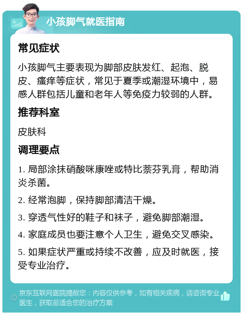 小孩脚气就医指南 常见症状 小孩脚气主要表现为脚部皮肤发红、起泡、脱皮、瘙痒等症状，常见于夏季或潮湿环境中，易感人群包括儿童和老年人等免疫力较弱的人群。 推荐科室 皮肤科 调理要点 1. 局部涂抹硝酸咪康唑或特比萘芬乳膏，帮助消炎杀菌。 2. 经常泡脚，保持脚部清洁干燥。 3. 穿透气性好的鞋子和袜子，避免脚部潮湿。 4. 家庭成员也要注意个人卫生，避免交叉感染。 5. 如果症状严重或持续不改善，应及时就医，接受专业治疗。