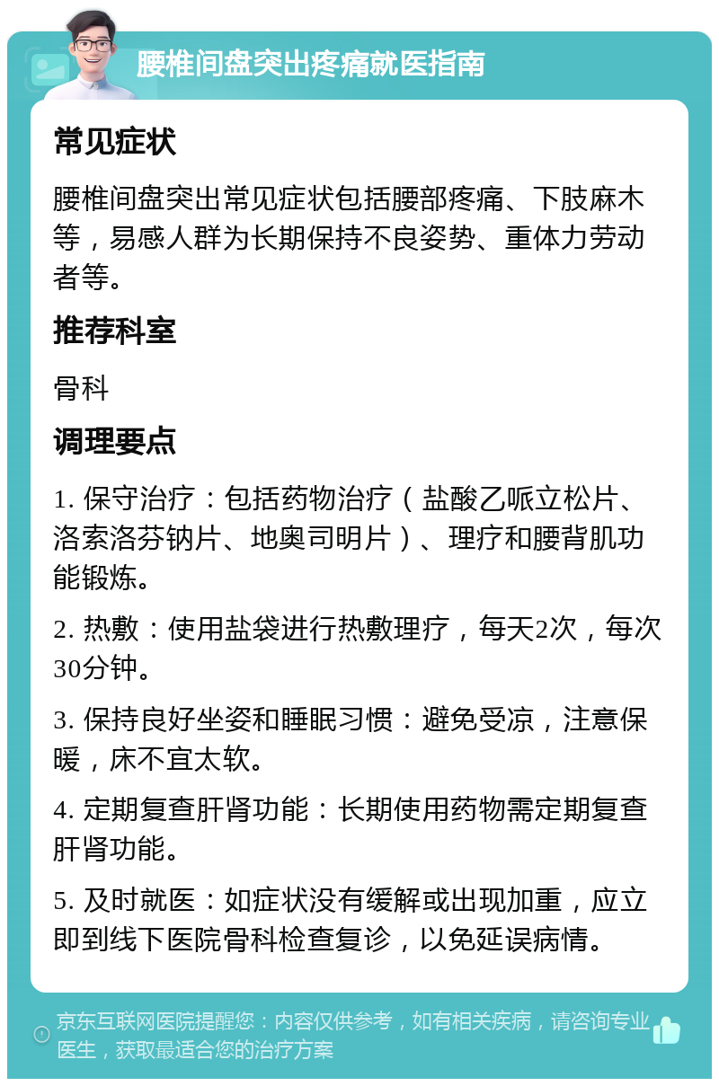 腰椎间盘突出疼痛就医指南 常见症状 腰椎间盘突出常见症状包括腰部疼痛、下肢麻木等，易感人群为长期保持不良姿势、重体力劳动者等。 推荐科室 骨科 调理要点 1. 保守治疗：包括药物治疗（盐酸乙哌立松片、洛索洛芬钠片、地奥司明片）、理疗和腰背肌功能锻炼。 2. 热敷：使用盐袋进行热敷理疗，每天2次，每次30分钟。 3. 保持良好坐姿和睡眠习惯：避免受凉，注意保暖，床不宜太软。 4. 定期复查肝肾功能：长期使用药物需定期复查肝肾功能。 5. 及时就医：如症状没有缓解或出现加重，应立即到线下医院骨科检查复诊，以免延误病情。