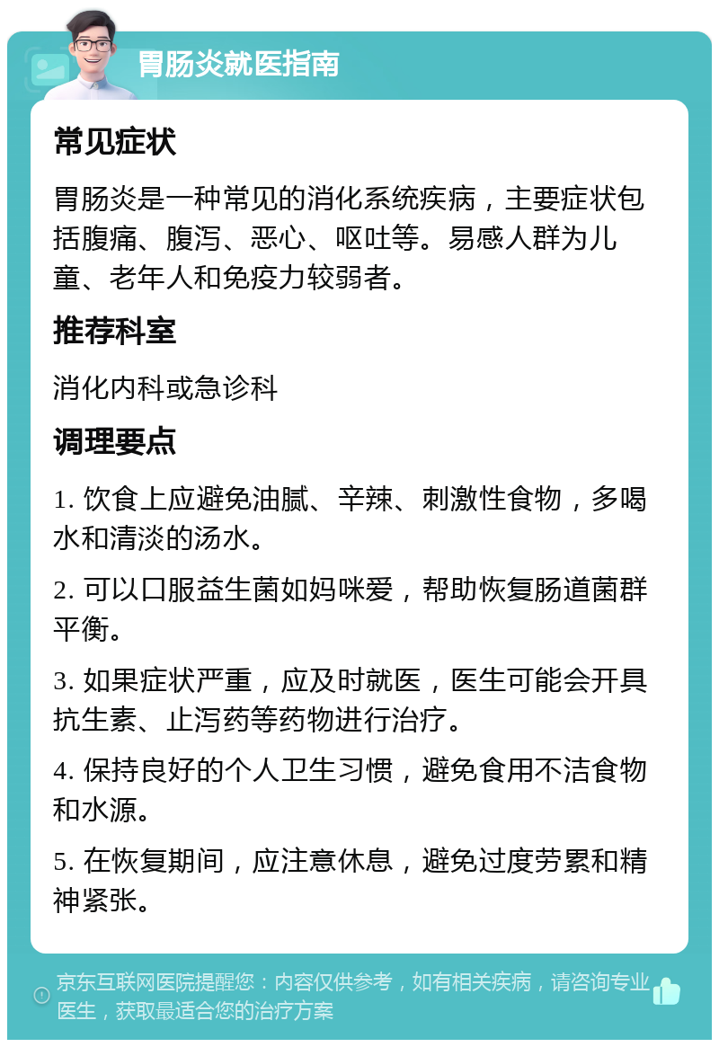 胃肠炎就医指南 常见症状 胃肠炎是一种常见的消化系统疾病，主要症状包括腹痛、腹泻、恶心、呕吐等。易感人群为儿童、老年人和免疫力较弱者。 推荐科室 消化内科或急诊科 调理要点 1. 饮食上应避免油腻、辛辣、刺激性食物，多喝水和清淡的汤水。 2. 可以口服益生菌如妈咪爱，帮助恢复肠道菌群平衡。 3. 如果症状严重，应及时就医，医生可能会开具抗生素、止泻药等药物进行治疗。 4. 保持良好的个人卫生习惯，避免食用不洁食物和水源。 5. 在恢复期间，应注意休息，避免过度劳累和精神紧张。