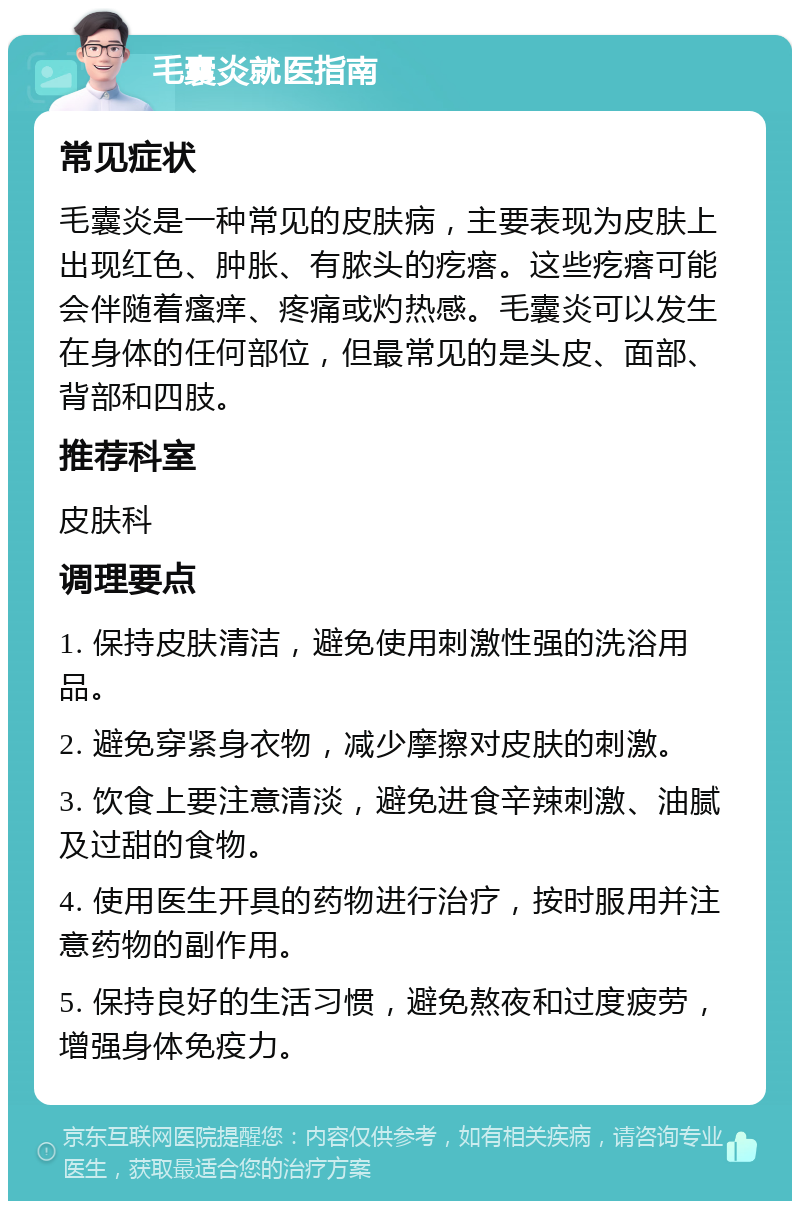 毛囊炎就医指南 常见症状 毛囊炎是一种常见的皮肤病，主要表现为皮肤上出现红色、肿胀、有脓头的疙瘩。这些疙瘩可能会伴随着瘙痒、疼痛或灼热感。毛囊炎可以发生在身体的任何部位，但最常见的是头皮、面部、背部和四肢。 推荐科室 皮肤科 调理要点 1. 保持皮肤清洁，避免使用刺激性强的洗浴用品。 2. 避免穿紧身衣物，减少摩擦对皮肤的刺激。 3. 饮食上要注意清淡，避免进食辛辣刺激、油腻及过甜的食物。 4. 使用医生开具的药物进行治疗，按时服用并注意药物的副作用。 5. 保持良好的生活习惯，避免熬夜和过度疲劳，增强身体免疫力。