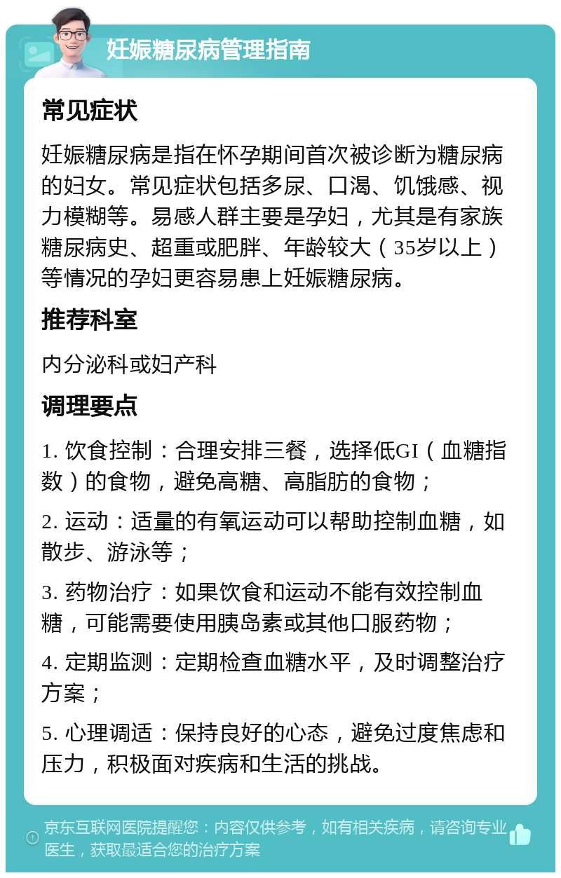 妊娠糖尿病管理指南 常见症状 妊娠糖尿病是指在怀孕期间首次被诊断为糖尿病的妇女。常见症状包括多尿、口渴、饥饿感、视力模糊等。易感人群主要是孕妇，尤其是有家族糖尿病史、超重或肥胖、年龄较大（35岁以上）等情况的孕妇更容易患上妊娠糖尿病。 推荐科室 内分泌科或妇产科 调理要点 1. 饮食控制：合理安排三餐，选择低GI（血糖指数）的食物，避免高糖、高脂肪的食物； 2. 运动：适量的有氧运动可以帮助控制血糖，如散步、游泳等； 3. 药物治疗：如果饮食和运动不能有效控制血糖，可能需要使用胰岛素或其他口服药物； 4. 定期监测：定期检查血糖水平，及时调整治疗方案； 5. 心理调适：保持良好的心态，避免过度焦虑和压力，积极面对疾病和生活的挑战。